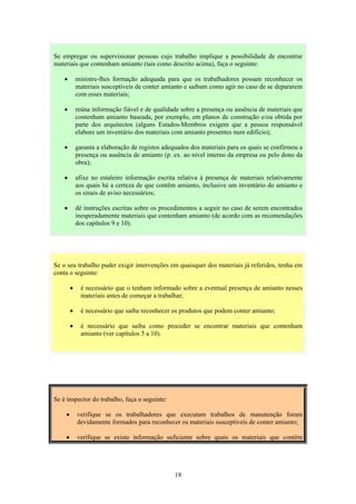 18
Se o seu trabalho puder exigir intervenções em quaisquer dos materiais já referidos, tenha em
conta o seguinte:
• é necessário que o tenham informado sobre a eventual presença de amianto nesses
materiais antes de começar a trabalhar;
• é necessário que saiba reconhecer os produtos que podem conter amianto;
• é necessário que saiba como proceder se encontrar materiais que contenham
amianto (ver capítulos 5 a 10).
Se é inspector do trabalho, faça o seguinte:
• verifique se os trabalhadores que executam trabalhos de manutenção foram
devidamente formados para reconhecer os materiais susceptíveis de conter amianto;
• verifique se existe informação suficiente sobre quais os materiais que contêm
Se empregar ou supervisionar pessoas cujo trabalho implique a possibilidade de encontrar
materiais que contenham amianto (tais como descrito acima), faça o seguinte:
• ministre-lhes formação adequada para que os trabalhadores possam reconhecer os
materiais susceptíveis de conter amianto e saibam como agir no caso de se depararem
com esses materiais;
• reúna informação fiável e de qualidade sobre a presença ou ausência de materiais que
contenham amianto baseada, por exemplo, em planos de construção e/ou obtida por
parte dos arquitectos (alguns Estados-Membros exigem que a pessoa responsável
elabore um inventário dos materiais com amianto presentes num edifício);
• garanta a elaboração de registos adequados dos materiais para os quais se confirmou a
presença ou ausência de amianto (p. ex. ao nível interno da empresa ou pelo dono da
obra);
• afixe no estaleiro informação escrita relativa à presença de materiais relativamente
aos quais há a certeza de que contêm amianto, inclusive um inventário do amianto e
os sinais de aviso necessários;
• dê instruções escritas sobre os procedimentos a seguir no caso de serem encontrados
inesperadamente materiais que contenham amianto (de acordo com as recomendações
dos capítulos 9 e 10).
 