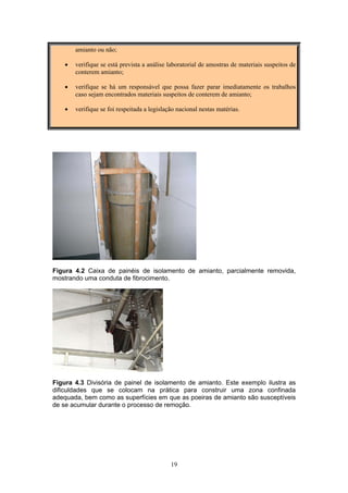 19
amianto ou não;
• verifique se está prevista a análise laboratorial de amostras de materiais suspeitos de
conterem amianto;
• verifique se há um responsável que possa fazer parar imediatamente os trabalhos
caso sejam encontrados materiais suspeitos de conterem de amianto;
• verifique se foi respeitada a legislação nacional nestas matérias.
Figura 4.2 Caixa de painéis de isolamento de amianto, parcialmente removida,
mostrando uma conduta de fibrocimento.
Figura 4.3 Divisória de painel de isolamento de amianto. Este exemplo ilustra as
dificuldades que se colocam na prática para construir uma zona confinada
adequada, bem como as superfícies em que as poeiras de amianto são susceptíveis
de se acumular durante o processo de remoção.
 