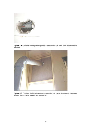 20
Figura 4.4 Abertura numa parede pondo a descoberto um tubo com isolamento de
amianto.
Figura 4.5 Conduta de fibrocimento com selantes de corda de amianto passando
através de um painel sanduíche de amianto.
 
