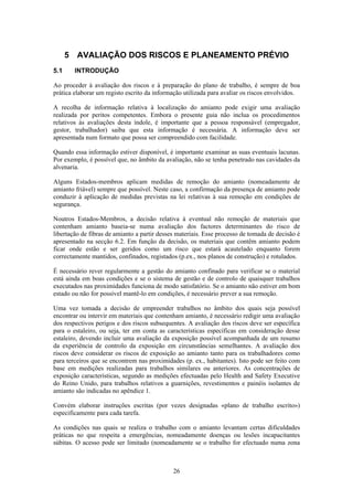 26
5 AVALIAÇÃO DOS RISCOS E PLANEAMENTO PRÉVIO
5.1 INTRODUÇÃO
Ao proceder à avaliação dos riscos e à preparação do plano de trabalho, é sempre de boa
prática elaborar um registo escrito da informação utilizada para avaliar os riscos envolvidos.
A recolha de informação relativa à localização do amianto pode exigir uma avaliação
realizada por peritos competentes. Embora o presente guia não inclua os procedimentos
relativos às avaliações desta índole, é importante que a pessoa responsável (empregador,
gestor, trabalhador) saiba que esta informação é necessária. A informação deve ser
apresentada num formato que possa ser compreendido com facilidade.
Quando essa informação estiver disponível, é importante examinar as suas eventuais lacunas.
Por exemplo, é possível que, no âmbito da avaliação, não se tenha penetrado nas cavidades da
alvenaria.
Alguns Estados-membros aplicam medidas de remoção do amianto (nomeadamente de
amianto friável) sempre que possível. Neste caso, a confirmação da presença de amianto pode
conduzir à aplicação de medidas previstas na lei relativas à sua remoção em condições de
segurança.
Noutros Estados-Membros, a decisão relativa à eventual não remoção de materiais que
contenham amianto baseia-se numa avaliação dos factores determinantes do risco de
libertação de fibras de amianto a partir desses materiais. Esse processo de tomada de decisão é
apresentado na secção 6.2. Em função da decisão, os materiais que contêm amianto podem
ficar onde estão e ser geridos como um risco que estará acautelado enquanto forem
correctamente mantidos, confinados, registados (p.ex., nos planos de construção) e rotulados.
É necessário rever regularmente a gestão do amianto confinado para verificar se o material
está ainda em boas condições e se o sistema de gestão e de controlo de quaisquer trabalhos
executados nas proximidades funciona de modo satisfatório. Se o amianto não estiver em bom
estado ou não for possível mantê-lo em condições, é necessário prever a sua remoção.
Uma vez tomada a decisão de empreender trabalhos no âmbito dos quais seja possível
encontrar ou intervir em materiais que contenham amianto, é necessário redigir uma avaliação
dos respectivos perigos e dos riscos subsequentes. A avaliação dos riscos deve ser específica
para o estaleiro, ou seja, ter em conta as características específicas em consideração desse
estaleiro, devendo incluir uma avaliação da exposição possível acompanhada de um resumo
da experiência de controlo da exposição em circunstâncias semelhantes. A avaliação dos
riscos deve considerar os riscos de exposição ao amianto tanto para os trabalhadores como
para terceiros que se encontrem nas proximidades (p. ex., habitantes). Isto pode ser feito com
base em medições realizadas para trabalhos similares ou anteriores. As concentrações de
exposição características, segundo as medições efectuadas pelo Health and Safety Executive
do Reino Unido, para trabalhos relativos a guarnições, revestimentos e painéis isolantes de
amianto são indicadas no apêndice 1.
Convém elaborar instruções escritas (por vezes designadas «plano de trabalho escrito»)
especificamente para cada tarefa.
As condições nas quais se realiza o trabalho com o amianto levantam certas dificuldades
práticas no que respeita a emergências, nomeadamente doenças ou lesões incapacitantes
súbitas. O acesso pode ser limitado (nomeadamente se o trabalho for efectuado numa zona
 