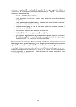 27
confinada, ver capítulo 12) e a utilização de aparelhos de protecção respiratória dificulta a
comunicação. Os procedimentos de emergência devem abranger a resposta a um acidente ou
uma doença na zona confinada:
• número e identidade dos socorristas;
• como reconhecer os socorristas (se todos usam vestuário de protecção e máscaras
completas);
• como estabelecer a comunicação entre o interior de uma zona confinada e o exterior
(nomeadamente em caso de emergência);
• pontos de acesso rápido em caso de emergência numa zona confinada, e quando e
como devem ser utilizados;
• procedimentos de entrada para as equipas de emergência;
• localização das saídas e do equipamento de emergência;
• procedimentos de descontaminação pormenorizados a adoptar no caso de necessidade
de aceder de urgência à zona confinada (por exemplo, chamada de urgência para
prestar assistência a um trabalhador ferido e incapacitado).
Os procedimentos de emergência devem igualmente especificar as medidas a tomar em caso
de evacuação de um edifício ou estaleiro (p. ex. alerta de incêndio ou à bomba) por pessoal
equipado de vestuário de protecção individual potencialmente contaminado pelo amianto.
A avaliação dos riscos escrita e as instruções escritas (plano de trabalho), que devem estar
disponíveis no estaleiro e ser de fácil acesso, devem ter em conta as situações de emergência
previsíveis e definir os procedimentos a seguir, bem como as pessoas responsáveis, caso
ocorra uma dessas eventualidades.
 