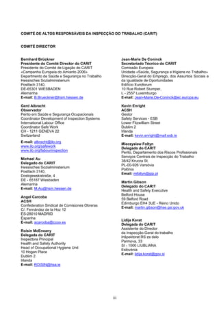 iii
COMITÉ DE ALTOS RESPONSÁVEIS DA INSPECÇÃO DO TRABALHO (CARIT)
COMITÉ DIRECTOR
Bernhard Brückner
Presidente do Comité Director do CARIT
Presidente do Comité de Ligação do CARIT
«Campanha Europeia do Amianto 2006»
Departmento de Saúde e Segurança no Trabalho
Hessisches Sozialministerium
Postfach 3140,
DE-65301 WIESBADEN
Alemanha
E-mail: B.Brueckner@hsm.hessen.de
Gerd Albracht
Observador
Perito em Saúde e Segurança Ocupacionais
Coordinator Development of Inspection Systems
International Labour Office
Coordinator Safe Work
CH - 1211 GENEVA 22
Switzerland
E-mail: albracht@ilo.org
www.ilo.org/safework
www.ilo.org/labourinspection
Michael Au
Delegado do CARIT
Hessisches Sozialministerium
Postfach 3140,
Dostojewskistraße, 4
DE - 65187 Wiesbaden
Alemanha
E-mail: M.Au@hsm.hessen.de
Angel Carcoba
ACSH
Confederation Sindical de Comisiones Obreras
C/. Fernández de la Hoz 12
ES-28010 MADRID
Espanha
E-mail: acarcoba@ccoo.es
Roisin McEneany
Delegada do CARIT
Inspectora Principal
Health and Safety Authority
Head of Occupational Hygiene Unit
10 Hogan Place
Dublim 2
Irlanda
E-mail: ROISIN@hsa.ie
Jean-Marie De Coninck
Secretariado Técnico do CARIT
Comissão Europeia
Unidade «Saúde, Segurança e Higiene no Trabalho»
Direcção-Geral do Emprego, dos Assuntos Sociais e
da Igualdade de Oportunidades
Edifício Euroforum
10 Rue Robert Stumper,
L - 2557 Luxemburgo
E-mail: Jean-Marie.De-Coninck@ec.europa.eu
Kevin Enright
ACSH
Gestor
Safety Services - ESB
Lower Fitzwilliam Street
Dublim 2
Irlanda
E-mail: kevin.enright@mail.esb.ie
Mieczyslaw Foltyn
Delegado do CARIT
Perito, Departamento dos Riscos Profissionais
Serviços Centrais de Inspecção do Trabalho
38/42 Krucza St.
PL-00-926 Varsóvia
Polónia
Email: mfoltyn@gip.pl
Martin Gibson
Delegado do CARIT
Health and Safety Executive
Belford House
59 Belford Road
Edimburgo EH4 3UE - Reino Unido
E-mail: martin.gibson@hse.gsi.gov.uk
Lidija Korat
Delegada do CARIT
Assistente do Director
da Inspecção-Geral do trabalho
Inšpektorat RS za delo
Parmova, 33
SI - 1000 LIUBLIANA
Eslovénia
E-mail: lidija.korat@gov.si
 