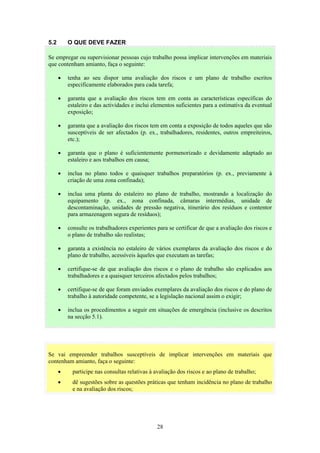 28
5.2 O QUE DEVE FAZER
Se vai empreender trabalhos susceptíveis de implicar intervenções em materiais que
contenham amianto, faça o seguinte:
• participe nas consultas relativas à avaliação dos riscos e ao plano de trabalho;
• dê sugestões sobre as questões práticas que tenham incidência no plano de trabalho
e na avaliação dos riscos;
Se empregar ou supervisionar pessoas cujo trabalho possa implicar intervenções em materiais
que contenham amianto, faça o seguinte:
• tenha ao seu dispor uma avaliação dos riscos e um plano de trabalho escritos
especificamente elaborados para cada tarefa;
• garanta que a avaliação dos riscos tem em conta as características específicas do
estaleiro e das actividades e inclui elementos suficientes para a estimativa da eventual
exposição;
• garanta que a avaliação dos riscos tem em conta a exposição de todos aqueles que são
susceptíveis de ser afectados (p. ex., trabalhadores, residentes, outros empreiteiros,
etc.);
• garanta que o plano é suficientemente pormenorizado e devidamente adaptado ao
estaleiro e aos trabalhos em causa;
• inclua no plano todos e quaisquer trabalhos preparatórios (p. ex., previamente à
criação de uma zona confinada);
• inclua uma planta do estaleiro no plano de trabalho, mostrando a localização do
equipamento (p. ex., zona confinada, câmaras intermédias, unidade de
descontaminação, unidades de pressão negativa, itinerário dos resíduos e contentor
para armazenagem segura de resíduos);
• consulte os trabalhadores experientes para se certificar de que a avaliação dos riscos e
o plano de trabalho são realistas;
• garanta a existência no estaleiro de vários exemplares da avaliação dos riscos e do
plano de trabalho, acessíveis àqueles que executam as tarefas;
• certifique-se de que avaliação dos riscos e o plano de trabalho são explicados aos
trabalhadores e a quaisquer terceiros afectados pelos trabalhos;
• certifique-se de que foram enviados exemplares da avaliação dos riscos e do plano de
trabalho à autoridade competente, se a legislação nacional assim o exigir;
• inclua os procedimentos a seguir em situações de emergência (inclusive os descritos
na secção 5.1).
 