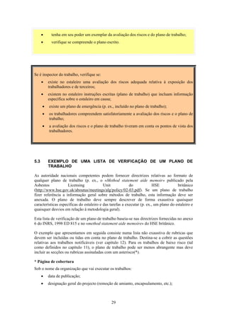 29
• tenha em seu poder um exemplar da avaliação dos riscos e do plano de trabalho;
• verifique se compreende o plano escrito.
Se é inspector do trabalho, verifique se:
• existe no estaleiro uma avaliação dos riscos adequada relativa à exposição dos
trabalhadores e de terceiros;
• existem no estaleiro instruções escritas (plano de trabalho) que incluam informação
específica sobre o estaleiro em causa;
• existe um plano de emergência (p. ex., incluído no plano de trabalho);
• os trabalhadores compreendem satisfatoriamente a avaliação dos riscos e o plano de
trabalho;
• a avaliação dos riscos e o plano de trabalho tiveram em conta os pontos de vista dos
trabalhadores.
5.3 EXEMPLO DE UMA LISTA DE VERIFICAÇÃO DE UM PLANO DE
TRABALHO
As autoridade nacionais competentes podem fornecer directrizes relativas ao formato de
qualquer plano de trabalho (p. ex., o «Method statement aide memoir» publicado pela
Asbestos Licensing Unit do HSE britânico
(http://www.hse.gov.uk/aboutus/meetings/alg/policy/02-03.pdf). Se um plano de trabalho
fizer referência a informação geral sobre métodos de trabalho, esta informação deve ser
anexada. O plano de trabalho deve sempre descrever de forma exaustiva quaisquer
características específicas do estaleiro e das tarefas a executar (p. ex., um plano do estaleiro e
quaisquer desvios em relação à metodologia geral).
Esta lista de verificação de um plano de trabalho baseia-se nas directrizes fornecidas no anexo
6 do INRS, 1998 ED 815 e no «method statement aide memoire» do HSE britânico.
O exemplo que apresentamos em seguida consiste numa lista não exaustiva de rubricas que
devem ser incluídas ou tidas em conta no plano de trabalho. Destina-se a cobrir as questões
relativas aos trabalhos notificáveis (ver capítulo 12). Para os trabalhos de baixo risco (tal
como definidos no capítulo 11), o plano de trabalho pode ser menos abrangente mas deve
incluir as secções ou rubricas assinaladas com um asterisco(*).
* Página de cobertura
Sob o nome da organização que vai executar os trabalhos:
• data de publicação;
• designação geral do projecto (remoção de amianto, encapsulamento, etc.);
 