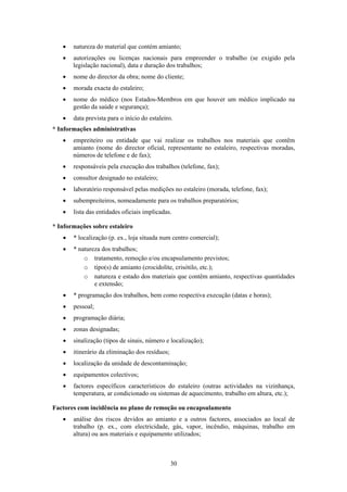 30
• natureza do material que contém amianto;
• autorizações ou licenças nacionais para empreender o trabalho (se exigido pela
legislação nacional), data e duração dos trabalhos;
• nome do director da obra; nome do cliente;
• morada exacta do estaleiro;
• nome do médico (nos Estados-Membros em que houver um médico implicado na
gestão da saúde e segurança);
• data prevista para o início do estaleiro.
* Informações administrativas
• empreiteiro ou entidade que vai realizar os trabalhos nos materiais que contêm
amianto (nome do director oficial, representante no estaleiro, respectivas moradas,
números de telefone e de fax);
• responsáveis pela execução dos trabalhos (telefone, fax);
• consultor designado no estaleiro;
• laboratório responsável pelas medições no estaleiro (morada, telefone, fax);
• subempreiteiros, nomeadamente para os trabalhos preparatórios;
• lista das entidades oficiais implicadas.
* Informações sobre estaleiro
• * localização (p. ex., loja situada num centro comercial);
• * natureza dos trabalhos;
o tratamento, remoção e/ou encapsulamento previstos;
o tipo(s) de amianto (crocidolite, crisótilo, etc.);
o natureza e estado dos materiais que contêm amianto, respectivas quantidades
e extensão;
• * programação dos trabalhos, bem como respectiva execução (datas e horas);
• pessoal;
• programação diária;
• zonas designadas;
• sinalização (tipos de sinais, número e localização);
• itinerário da eliminação dos resíduos;
• localização da unidade de descontaminação;
• equipamentos colectivos;
• factores específicos característicos do estaleiro (outras actividades na vizinhança,
temperatura, ar condicionado ou sistemas de aquecimento, trabalho em altura, etc.);
Factores com incidência no plano de remoção ou encapsulamento
• análise dos riscos devidos ao amianto e a outros factores, associados ao local de
trabalho (p. ex., com electricidade, gás, vapor, incêndio, máquinas, trabalho em
altura) ou aos materiais e equipamento utilizados;
 