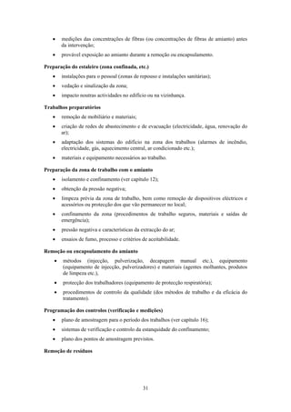 31
• medições das concentrações de fibras (ou concentrações de fibras de amianto) antes
da intervenção;
• provável exposição ao amianto durante a remoção ou encapsulamento.
Preparação do estaleiro (zona confinada, etc.)
• instalações para o pessoal (zonas de repouso e instalações sanitárias);
• vedação e sinalização da zona;
• impacto noutras actividades no edifício ou na vizinhança.
Trabalhos preparatórios
• remoção de mobiliário e materiais;
• criação de redes de abastecimento e de evacuação (electricidade, água, renovação do
ar);
• adaptação dos sistemas do edifício na zona dos trabalhos (alarmes de incêndio,
electricidade, gás, aquecimento central, ar condicionado etc.);
• materiais e equipamento necessários ao trabalho.
Preparação da zona de trabalho com o amianto
• isolamento e confinamento (ver capítulo 12);
• obtenção da pressão negativa;
• limpeza prévia da zona de trabalho, bem como remoção de dispositivos eléctricos e
acessórios ou protecção dos que vão permanecer no local;
• confinamento da zona (procedimentos de trabalho seguros, materiais e saídas de
emergência);
• pressão negativa e características da extracção do ar;
• ensaios de fumo, processo e critérios de aceitabilidade.
Remoção ou encapsulamento do amianto
• métodos (injecção, pulverização, decapagem manual etc.), equipamento
(equipamento de injecção, pulverizadores) e materiais (agentes molhantes, produtos
de limpeza etc.),
• protecção dos trabalhadores (equipamento de protecção respiratória);
• procedimentos de controlo da qualidade (dos métodos de trabalho e da eficácia do
tratamento).
Programação dos controlos (verificação e medições)
• plano de amostragem para o período dos trabalhos (ver capítulo 16);
• sistemas de verificação e controlo da estanquidade do confinamento;
• plano dos pontos de amostragem previstos.
Remoção de resíduos
 