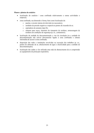 33
Planos e plantas do estaleiro
• localização do estaleiro / zona confinada relativamente a outras actividades e
empresas;
• zona confinada, sua dimensão e forma, bem como localização de:
o janelas e circuito interno de televisão (se necessário);
o unidades de pressão negativa e respectivos pontos de exaustão do ar;
o aspiradores de amianto (tipo H);
o câmaras para sacos, itinerário do transporte de resíduos, armazenagem de
resíduos em condições de segurança (p. ex., contentores);
• localização da unidade de descontaminação e vias de circulação (se a unidade de
descontaminação não estiver directamente ligada à zona confinada) e câmara
intermédia de acesso à zona confinada;
• disposição das redes e instalações envolvidas na execução dos trabalhos (p. ex.,
pontos de admissão de ar, abastecimento de água e electricidade para a unidade de
descontaminação);
• localização das saídas se for utilizada uma rede de abastecimento de ar comprimido
ao equipamento de protecção respiratória.
 