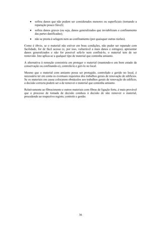 36
• sofreu danos que não podem ser considerados menores ou superficiais (tornando a
reparação pouco fiável);
• sofreu danos graves (ou seja, danos generalizados que inviabilizam o confinamento
das partes danificadas);
• não se presta à selagem nem ao confinamento (por quaisquer outras razões).
Como é óbvio, se o material não estiver em boas condições, não puder ser reparado com
facilidade, for de fácil acesso (e, por isso, vulnerável a mais danos e estragos), apresentar
danos generalizados e não for possível selá-lo nem confiná-lo, o material tem de ser
removido. Isto aplica-se a qualquer tipo de material que contenha amianto.
A alternativa à remoção consistiria em proteger o material (mantendo-o em bom estado de
conservação ou confinando-o), controlá-lo e geri-lo no local.
Mesmo que o material com amianto possa ser protegido, controlado e gerido no local, é
necessário ter em conta os eventuais requisitos dos trabalhos gerais de renovação de edifícios.
Se os materiais em causa colocarem obstáculos aos trabalhos gerais de renovação do edifício,
a decisão correcta poderá ser a de remover o material que contenha amianto.
Relativamente ao fibrocimento e outros materiais com fibras de ligação forte, é mais provável
que o processo de tomada de decisão conduza à decisão de não remover o material,
procedendo ao respectivo registo, controlo e gestão.
 