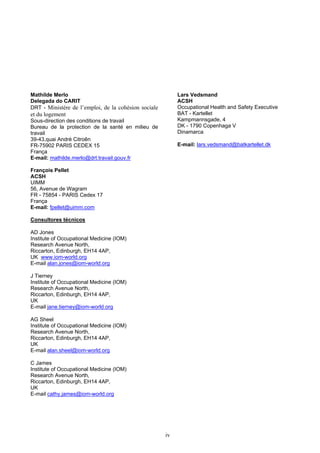iv
Mathilde Merlo
Delegada do CARIT
DRT - Ministère de l’emploi, de la cohésion sociale
et du logement
Sous-direction des conditions de travail
Bureau de la protection de la santé en milieu de
travail
39-43,quai André Citroên
FR-75902 PARIS CEDEX 15
França
E-mail: mathilde.merlo@drt.travail.gouv.fr
François Pellet
ACSH
UIMM
56, Avenue de Wagram
FR - 75854 - PARIS Cedex 17
França
E-mail: fpellet@uimm.com
Lars Vedsmand
ACSH
Occupational Health and Safety Executive
BAT - Kartellet
Kampmannsgade, 4
DK - 1790 Copenhaga V
Dinamarca
E-mail: lars.vedsmand@batkartellet.dk
Consultores técnicos
AD Jones
Institute of Occupational Medicine (IOM)
Research Avenue North,
Riccarton, Edinburgh, EH14 4AP,
UK www.iom-world.org
E-mail alan.jones@iom-world.org
J Tierney
Institute of Occupational Medicine (IOM)
Research Avenue North,
Riccarton, Edinburgh, EH14 4AP,
UK
E-mail jane.tierney@iom-world.org
AG Sheel
Institute of Occupational Medicine (IOM)
Research Avenue North,
Riccarton, Edinburgh, EH14 4AP,
UK
E-mail alan.sheel@iom-world.org
C James
Institute of Occupational Medicine (IOM)
Research Avenue North,
Riccarton, Edinburgh, EH14 4AP,
UK
E-mail cathy.james@iom-world.org
 