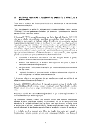 39
6.3 DECISÕES RELATIVAS À QUESTÃO DE SABER SE O TRABALHO É
NOTIFICÁVEL+
É com base na avaliação dos riscos que se decide se os trabalhos têm de ser considerados
como trabalhos notificáveis..
Com a sua nova redacção, a directiva relativa à protecção dos trabalhadores contra o amianto
(2003/18/CE) aplica-se a todos os trabalhadores que possam ser expostos a poeiras libertadas
por materiais que contenham amianto.
A Directiva 83/477/CE, com a última redacção que lhe foi dada pela Directiva 2003/18/CE,
exige que o trabalho seja notificado à autoridade responsável do Estado-Membro e que os
trabalhadores sejam sujeitos a vigilância médica, devendo esta ser devidamente registada.
Exige ainda que o empregador inscreva os trabalhadores «num registo que indique a natureza
e a duração da respectiva actividade, bem como a exposição a que tenham sido submetidos».
Estes requisitos só podem ser dispensados em determinadas condições. «Nos casos em que os
trabalhadores estejam sujeitos a exposições esporádicas e de fraca intensidade e quando os
resultados da avaliação dos riscos previstos [...] demonstrem claramente que o valor-limite de
exposição ao amianto não será excedido na atmosfera da zona de trabalho,» estes requisitos
«podem não ser aplicados quando os trabalhos a efectuar implicarem:
• actividades de manutenção descontínuas e de curta duração, durante as quais o
trabalho incide unicamente sobre materiais não friáveis;
• remoção, sem deterioração, de materiais não degradados nos quais as fibras de
amianto estão firmemente aglomeradas;
• encapsulamento e revestimento de materiais que contêm amianto e que se encontram
em bom estado;
• vigilância e controlo da qualidade do ar e recolha de amostras com o objectivo de
detectar a presença de amianto num dado material.»
O fluxograma relativo ao processo de decidir se o trabalho corresponde aos critérios de não
aplicação dos requisitos consta da figura 6.3.
A directiva (2003/18/CE) define o limite de exposição ao amianto no local de trabalho em 0,1
fibras/ml (média ponderada no tempo para um período de 8 horas). Alguns Estados-Membros
definem a média ponderada no tempo com referência a períodos mais curtos (4 horas ou 1
hora).
A legislação nacional dos Estados-Membros pode diferir no que se refere à possibilidade e ao
alcance da não aplicação destas disposições.
Por conseguinte, qualquer trabalho com materiais friáveis (por exemplo revestimentos
aplicados à pistola, guarnições, materiais de enchimento) tem de ser considerado como
notificável e de vigilância médica obrigatória. Outros materiais terão de ser avaliados quanto
ao seu estado e ser sujeitos a uma avaliação dos riscos destinada a proporcionar a informação
necessária à tomada de decisão sobre a possibilidade de isenção dos requisitos de notificação.
Se o trabalho envolver materiais com fibras de ligação forte, como por exemplo o
fibrocimento, a avaliação dos riscos terá em conta a natureza do trabalho e a sua duração. O
 