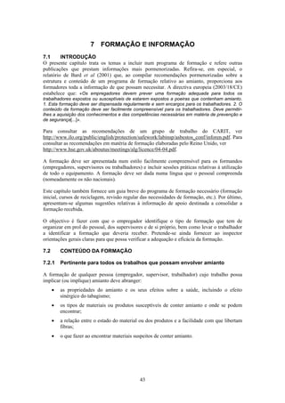 43
7 FORMAÇÃO E INFORMAÇÃO
7.1 INTRODUÇÃO
O presente capítulo trata os temas a incluir num programa de formação e refere outras
publicações que prestam informações mais pormenorizadas. Refira-se, em especial, o
relatório de Bard et al (2001) que, ao compilar recomendações pormenorizadas sobre a
estrutura e conteúdo de um programa de formação relativo ao amianto, proporciona aos
formadores toda a informação de que possam necessitar. A directiva europeia (2003/18/CE)
estabelece que: «Os empregadores devem prever uma formação adequada para todos os
trabalhadores expostos ou susceptíveis de estarem expostos a poeiras que contenham amianto.
1. Esta formação deve ser dispensada regularmente e sem encargos para os trabalhadores. 2. O
conteúdo da formação deve ser facilmente compreensível para os trabalhadores. Deve permitir-
lhes a aquisição dos conhecimentos e das competências necessárias em matéria de prevenção e
de segurança[...]».
Para consultar as recomendações de um grupo de trabalho do CARIT, ver
http://www.ilo.org/public/english/protection/safework/labinsp/asbestos_conf/inforen.pdf. Para
consultar as recomendações em matéria de formação elaboradas pelo Reino Unido, ver
http://www.hse.gov.uk/aboutus/meetings/alg/licence/04-04.pdf.
A formação deve ser apresentada num estilo facilmente compreensível para os formandos
(empregadores, supervisores ou trabalhadores) e incluir sessões práticas relativas à utilização
de todo o equipamento. A formação deve ser dada numa língua que o pessoal compreenda
(nomeadamente os não nacionais).
Este capítulo também fornece um guia breve do programa de formação necessário (formação
inicial, cursos de reciclagem, revisão regular das necessidades de formação, etc.). Por último,
apresentam-se algumas sugestões relativas à informação de apoio destinada a consolidar a
formação recebida.
O objectivo é fazer com que o empregador identifique o tipo de formação que tem de
organizar em prol do pessoal, dos supervisores e de si próprio, bem como levar o trabalhador
a identificar a formação que deveria receber. Pretende-se ainda fornecer ao inspector
orientações gerais claras para que possa verificar a adequação e eficácia da formação.
7.2 CONTEÚDO DA FORMAÇÃO
7.2.1 Pertinente para todos os trabalhos que possam envolver amianto
A formação de qualquer pessoa (empregador, supervisor, trabalhador) cujo trabalho possa
implicar (ou implique) amianto deve abranger:
• as propriedades do amianto e os seus efeitos sobre a saúde, incluindo o efeito
sinérgico do tabagismo;
• os tipos de materiais ou produtos susceptíveis de conter amianto e onde se podem
encontrar;
• a relação entre o estado do material ou dos produtos e a facilidade com que libertam
fibras;
• o que fazer ao encontrar materiais suspeitos de conter amianto.
 