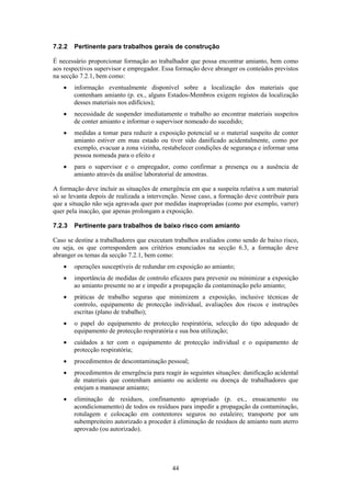 44
7.2.2 Pertinente para trabalhos gerais de construção
É necessário proporcionar formação ao trabalhador que possa encontrar amianto, bem como
aos respectivos supervisor e empregador. Essa formação deve abranger os conteúdos previstos
na secção 7.2.1, bem como:
• informação eventualmente disponível sobre a localização dos materiais que
contenham amianto (p. ex., alguns Estados-Membros exigem registos da localização
desses materiais nos edifícios);
• necessidade de suspender imediatamente o trabalho ao encontrar materiais suspeitos
de conter amianto e informar o supervisor nomeado do sucedido;
• medidas a tomar para reduzir a exposição potencial se o material suspeito de conter
amianto estiver em mau estado ou tiver sido danificado acidentalmente, como por
exemplo, evacuar a zona vizinha, restabelecer condições de segurança e informar uma
pessoa nomeada para o efeito e
• para o supervisor e o empregador, como confirmar a presença ou a ausência de
amianto através da análise laboratorial de amostras.
A formação deve incluir as situações de emergência em que a suspeita relativa a um material
só se levanta depois de realizada a intervenção. Nesse caso, a formação deve contribuir para
que a situação não seja agravada quer por medidas inapropriadas (como por exemplo, varrer)
quer pela inacção, que apenas prolongam a exposição.
7.2.3 Pertinente para trabalhos de baixo risco com amianto
Caso se destine a trabalhadores que executam trabalhos avaliados como sendo de baixo risco,
ou seja, os que correspondem aos critérios enunciados na secção 6.3, a formação deve
abranger os temas da secção 7.2.1, bem como:
• operações susceptíveis de redundar em exposição ao amianto;
• importância de medidas de controlo eficazes para prevenir ou minimizar a exposição
ao amianto presente no ar e impedir a propagação da contaminação pelo amianto;
• práticas de trabalho seguras que minimizem a exposição, inclusive técnicas de
controlo, equipamento de protecção individual, avaliações dos riscos e instruções
escritas (plano de trabalho);
• o papel do equipamento de protecção respiratória, selecção do tipo adequado de
equipamento de protecção respiratória e sua boa utilização;
• cuidados a ter com o equipamento de protecção individual e o equipamento de
protecção respiratória;
• procedimentos de descontaminação pessoal;
• procedimentos de emergência para reagir às seguintes situações: danificação acidental
de materiais que contenham amianto ou acidente ou doença de trabalhadores que
estejam a manusear amianto;
• eliminação de resíduos, confinamento apropriado (p. ex., ensacamento ou
acondicionamento) de todos os resíduos para impedir a propagação da contaminação,
rotulagem e colocação em contentores seguros no estaleiro; transporte por um
subempreiteiro autorizado a proceder à eliminação de resíduos de amianto num aterro
aprovado (ou autorizado).
 