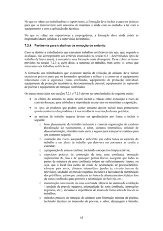 45
No que se refere aos trabalhadores e supervisores, a formação deve incluir exercícios práticos
para que se familiarizem com amostras de materiais e ainda com os cuidados a ter com o
equipamentos e com a aplicação das técnicas.
No que se refere aos supervisores e empregadores, a formação deve ainda cobrir as
responsabilidades jurídicas e a supervisão do trabalho.
7.2.4 Pertinente para trabalhos de remoção de amianto
Caso se destine a trabalhadores que executem trabalhos notificáveis (ou seja, que, segundo a
avaliação, não correspondem aos critérios enunciados na secção 6.3 – determinados tipos de
trabalho de baixo risco), é necessária uma formação mais abrangente. Deve cobrir os temas
previstos na secção 7.2.3 e, além disso, a natureza do trabalho, bem como os temas que
interessam aos trabalhos notificáveis.
A formação dos trabalhadores que executem tarefas de remoção de amianto deve incluir
exercícios práticos para que os formandos aprendam a utilizar e a conservar o equipamento
relacionado com a segurança (zonas confinadas, equipamento de protecção individual,
equipamento de protecção respiratória, descontaminação pessoal, equipamento de supressão
de poeiras e equipamento de remoção controlada).
Os temas enunciados nas secções 7.2.1 e 7.2.3 devem ser aprofundados do seguinte modo:
• os efeitos do amianto na saúde devem incluir a relação entre exposição e risco de
contrair doenças, para sublinhar a importância de prevenir ou minimizar a exposição;
• os tipos de produtos que podem conter amianto devem incluir mais pormenores
quanto à natureza dos produtos e à sua incidência na remoção desses produtos;
• as práticas de trabalho seguras devem ser aprofundadas por forma a incluir o
seguinte:
o bom planeamento do trabalho incluindo a correcta organização do estaleiro
(localização do equipamento, a saber, câmaras intermédias, unidade de
descontaminação, itinerário mais curto e seguro para transportar resíduos para
um contentor seguro);
o avaliação dos riscos adequada e suficiente que cubra todos os aspectos do
trabalho e um plano de trabalho que descreva em pormenor as tarefas a
executar;
o a preparação da zona a confinar, incluindo a respectiva limpeza prévia;
o exercícios práticos de construção de uma zona confinada, protecção
suplementar do piso e de quaisquer pontos fracos; assegurar que todas as
partes da estrutura da zona confinada podem ser suficientemente limpas, ou
seja, que o local fica isento de zonas de acumulação de poeiras/detritos.
câmaras para sacos, câmaras intermédias, janelas (e circuito interno de
televisão), unidades de pressão negativa, inclusive a facilidade de substituição
dos pré-filtros, cabos que conduzem às fontes de abastecimento eléctrico fora
da zonas confinadas para permitir a substituição de fusíveis, etc.;
o manutenção conveniente da zona confinada (eficácia do sistema de ventilação
- unidade de pressão negativa, estanquidade da zona confinada, inspecções
regulares, etc.), inclusive a importância do ensaio de fumo antes de iniciar os
trabalhos;
o métodos práticos de remoção do amianto com libertação mínima de poeiras,
incluindo técnicas de supressão de poeiras, a saber, decapagem a húmido,
 