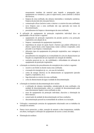 46
ensacamento imediato do material para impedir a propagação (pés,
equipamento ou vestuário) e, para os supervisores, como controlar a eficácia
das técnicas;
o limpeza da zona confinada, das câmaras intermédias e instalações sanitárias;
limpeza de precisão (de cima para baixo);
o comunicação eficaz (inclusive entre o interior e o exterior da zona confinada);
o nova limpeza caso a zona confinada não seja aprovada nos testes de
descontaminação;
o procedimentos de limpeza e desmontagem da zona confinada;
• A utilização de equipamento de protecção respiratória individual deve ser
aprofundada a fim de incluir o seguinte:
o equipamento de protecção respiratória de pressão positiva e/ou protecção
respiratória com adução de ar;
o limpeza / manutenção do equipamento respiratório;
o importância do ensaio de ajuste facial e factores que podem influenciar ou
alterar o ajuste facial, como inspeccionar, testar e utilizar o respirador, como
proceder à sua limpeza e manutenção;
o diferentes tipos de equipamento de protecção respiratória, suas vantagens e
limitações;
o procedimentos de emergência na eventualidade de corte do abastecimento (ar
forçado ou comprimido) de um respirador em situação de trabalho;
o restrições possíveis (p. ex., da visibilidade) e dificuldades de utilização do
equipamento de protecção respiratória;
• a formação no domínio dos procedimentos de emergência deve incluir o seguinte:
o socorro a um ferido ou doente numa zona confinada;
o evacuação de emergência (p. ex., em caso de incêndio);
o cortes de energia eléctrica ou do abastecimento ao equipamento (pressão
negativa, respiradores, etc.);
o fuga detectada no exterior da zona confinada;
o corte do abastecimento de água à unidade de descontaminação.
• a formação no domínio da descontaminação deve incluir:
o a utilização de câmaras intermédias, entrada/saída da zona confinada e da
unidade de descontaminação, saber se a unidade de descontaminação pode
estar directamente ligada à zona confinada ou não;
o troca do equipamento de protecção individual, chuveiros e eliminação de
fatos-macaco;
o conservação da unidade de descontaminação em boas condições;
o descontaminação pessoal na eventualidade de acidente ou evacuação.
• Utilização e manutenção correctas do equipamento relacionado com os trabalhos de
remoção do amianto;
• Outros riscos potenciais, a saber, remoção de amianto a altas temperaturas, trabalho
em altura, montagem e utilização de equipamento de acesso a zonas elevadas;
• Eliminação de resíduos:
 