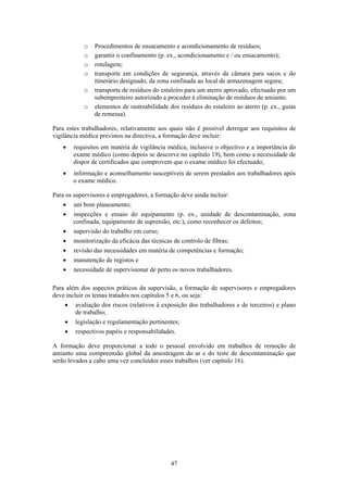 47
o Procedimentos de ensacamento e acondicionamento de resíduos;
o garantir o confinamento (p. ex., acondicionamento e / ou ensacamento);
o rotulagem;
o transporte em condições de segurança, através da câmara para sacos e do
itinerário designado, da zona confinada ao local de armazenagem segura;
o transporte de resíduos do estaleiro para um aterro aprovado, efectuado por um
subempreiteiro autorizado a proceder à eliminação de resíduos de amianto.
o elementos de rastreabilidade dos resíduos do estaleiro ao aterro (p. ex., guias
de remessa).
Para estes trabalhadores, relativamente aos quais não é possível derrogar aos requisitos de
vigilância médica previstos na directiva, a formação deve incluir:
• requisitos em matéria de vigilância médica, inclusive o objectivo e a importância do
exame médico (como depois se descreve no capítulo 19), bem como a necessidade de
dispor de certificados que comprovem que o exame médico foi efectuado;
• informação e aconselhamento susceptíveis de serem prestados aos trabalhadores após
o exame médico.
Para os supervisores e empregadores, a formação deve ainda incluir:
• um bom planeamento;
• inspecções e ensaio do equipamento (p. ex., unidade de descontaminação, zona
confinada, equipamento de supressão, etc.), como reconhecer os defeitos;
• supervisão do trabalho em curso;
• monitorização da eficácia das técnicas de controlo de fibras;
• revisão das necessidades em matéria de competências e formação;
• manutenção de registos e
• necessidade de supervisionar de perto os novos trabalhadores.
Para além dos aspectos práticos da supervisão, a formação de supervisores e empregadores
deve incluir os temas tratados nos capítulos 5 e 6, ou seja:
• avaliação dos riscos (relativos à exposição dos trabalhadores e de terceiros) e plano
de trabalho;
• legislação e regulamentação pertinentes;
• respectivos papéis e responsabilidades.
A formação deve proporcionar a todo o pessoal envolvido em trabalhos de remoção de
amianto uma compreensão global da amostragem do ar e do teste de descontaminação que
serão levados a cabo uma vez concluídos esses trabalhos (ver capítulo 16).
 