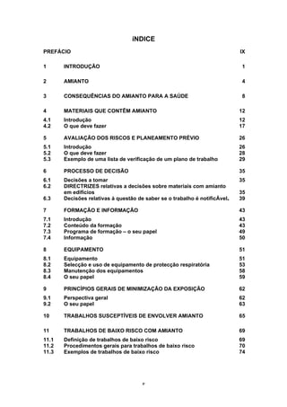 v
íNDICE
PREFÁCIO IX
1 INTRODUÇÃO 1
2 AMIANTO 4
3 CONSEQUÊNCIAS DO AMIANTO PARA A SAÚDE 8
4 MATERIAIS QUE CONTÊM AMIANTO 12
4.1 Introdução 12
4.2 O que deve fazer 17
5 AVALIAÇÃO DOS RISCOS E PLANEAMENTO PRÉVIO 26
5.1 Introdução 26
5.2 O que deve fazer 28
5.3 Exemplo de uma lista de verificação de um plano de trabalho 29
6 PROCESSO DE DECISÃO 35
6.1 Decisões a tomar 35
6.2 DIRECTRIZES relativas a decisões sobre materiais com amianto
em edifícios 35
6.3 Decisões relativas à questão de saber se o trabalho é notificÁvel+ 39
7 FORMAÇÃO E INFORMAÇÃO 43
7.1 Introdução 43
7.2 Conteúdo da formação 43
7.3 Programa de formação – o seu papel 49
7.4 Informação 50
8 EQUIPAMENTO 51
8.1 Equipamento 51
8.2 Selecção e uso de equipamento de protecção respiratória 53
8.3 Manutenção dos equipamentos 58
8.4 O seu papel 59
9 PRINCÍPIOS GERAIS DE MINIMIZAÇÃO DA EXPOSIÇÃO 62
9.1 Perspectiva geral 62
9.2 O seu papel 63
10 TRABALHOS SUSCEPTÍVEIS DE ENVOLVER AMIANTO 65
11 TRABALHOS DE BAIXO RISCO COM AMIANTO 69
11.1 Definição de trabalhos de baixo risco 69
11.2 Procedimentos gerais para trabalhos de baixo risco 70
11.3 Exemplos de trabalhos de baixo risco 74
 