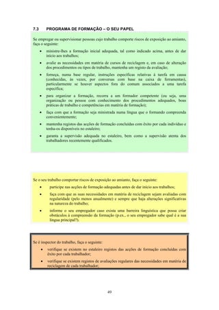 49
7.3 PROGRAMA DE FORMAÇÃO – O SEU PAPEL
Se o seu trabalho comportar riscos de exposição ao amianto, faça o seguinte:
• participe nas acções de formação adequadas antes de dar início aos trabalhos;
• faça com que as suas necessidades em matéria de reciclagem sejam avaliadas com
regularidade (pelo menos anualmente) e sempre que haja alterações significativas
na natureza do trabalho;
• informe o seu empregador caso exista uma barreira linguística que possa criar
obstáculos à compreensão da formação (p.ex., o seu empregador sabe qual é a sua
língua principal?).
Se é inspector do trabalho, faça o seguinte:
• verifique se existem no estaleiro registos das acções de formação concluídas com
êxito por cada trabalhador;
• verifique se existem registos de avaliações regulares das necessidades em matéria de
reciclagem de cada trabalhador;
Se empregar ou supervisionar pessoas cujo trabalho comporte riscos de exposição ao amianto,
faça o seguinte:
• ministre-lhes a formação inicial adequada, tal como indicado acima, antes de dar
início aos trabalhos;
• avalie as necessidades em matéria de cursos de reciclagem e, em caso de alteração
dos procedimentos ou tipos de trabalho, mantenha um registo da avaliação;
• forneça, numa base regular, instruções específicas relativas à tarefa em causa
(conhecidas, às vezes, por conversas com base na caixa de ferramentas),
particularmente se houver aspectos fora do comum associados a uma tarefa
específica;
• para organizar a formação, recorra a um formador competente (ou seja, uma
organização ou pessoa com conhecimento dos procedimentos adequados, boas
práticas de trabalho e competências em matéria de formação);
• faça com que a formação seja ministrada numa língua que o formando compreenda
convenientemente;
• mantenha registos das acções de formação concluídas com êxito por cada indivíduo e
tenha-os disponíveis no estaleiro;
• garanta a supervisão adequada no estaleiro, bem como a supervisão atenta dos
trabalhadores recentemente qualificados.
 