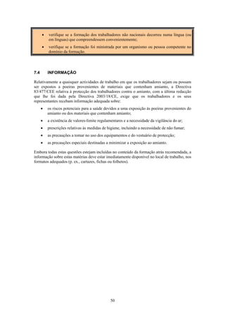 50
• verifique se a formação dos trabalhadores não nacionais decorreu numa língua (ou
em línguas) que compreendessem convenientemente;
• verifique se a formação foi ministrada por um organismo ou pessoa competente no
domínio da formação.
7.4 INFORMAÇÃO
Relativamente a quaisquer actividades de trabalho em que os trabalhadores sejam ou possam
ser expostos a poeiras provenientes de materiais que contenham amianto, a Directiva
83/477/CEE relativa à protecção dos trabalhadores contra o amianto, com a última redacção
que lhe foi dada pela Directiva 2003/18/CE, exige que os trabalhadores e os seus
representantes recebam informação adequada sobre:
• os riscos potenciais para a saúde devidos a uma exposição às poeiras provenientes do
amianto ou dos materiais que contenham amianto;
• a existência de valores-limite regulamentares e a necessidade da vigilância do ar;
• prescrições relativas às medidas de higiene, incluindo a necessidade de não fumar;
• as precauções a tomar no uso dos equipamentos e do vestuário de protecção;
• as precauções especiais destinadas a minimizar a exposição ao amianto.
Embora todas estas questões estejam incluídas no conteúdo da formação atrás recomendada, a
informação sobre estas matérias deve estar imediatamente disponível no local de trabalho, nos
formatos adequados (p. ex., cartazes, fichas ou folhetos).
 