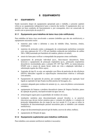 51
8 EQUIPAMENTO
8.1 EQUIPAMENTO
Sendo necessário dispor do equipamento apropriado para o trabalho, o presente capítulo
refere-se ao equipamento indispensável para a maioria das tarefas. O equipamento deve ser
mantido em boas condições de funcionamento e, por conseguinte, deve ser conservado de
acordo com as prescrições da secção 8.3.
8.1.1 Equipamento para trabalhos de baixo risco (não notificáveis)
Para trabalhos de baixo risco envolvendo o amianto (trabalhos que não são notificáveis), o
equipamento necessário inclui:
• materiais para vedar e delimitar a zona de trabalho (fitas, barreiras, rótulos,
sinalização);
• materiais de protecção contra a propagação da contaminação (polietileno resistente
com uma espessura de 125 e 250 µm [também conhecido por polietileno de calibre
500 e 1000] sustentado por bastidores de madeira, plástico ou metal);
• ensaio de fumo para verificar a estanquidade das pequenas zonas confinadas;
• equipamento de protecção individual (p.ex., fatos-macaco descartáveis, botas
laváveis) e equipamento de protecção respiratória (p.ex., protecções respiratórias
descartáveis recomendadas para o amianto EN 149 Tipo FFP3, ou meias-máscaras
EN405 com o ensaio de ajuste facial, tendo em vista a adaptação individual, e
substituição regular dos filtros sujos);
• Aspirador de tipo H, ou seja, um aspirador com filtros de partículas de alta eficiência
(HEPA) fabricados segundo as especificações internacionais relativas à utilização
com amianto;
• Equipamento de supressão de poeiras, por exemplo ventilação por aspiração local
ligada ao aspirador de tipo H para recolher poeiras de brocagem, etc.;
• contentor adequado para resíduos de amianto (p. ex., sacos de plástico correctamente
rotulados).
• equipamento de limpeza e produtos descartáveis (panos de limpeza húmidos, panos
de captação de poeiras, micropulverizador de água sem ar);
• armazenagem segura para as quantidades de resíduos em causa;
• instalações sanitárias para descontaminação pessoal (lavabos e, se possível,
chuveiros) que devem incluir armários para o vestuário de trabalho e o vestuário de
protecção independentes dos da roupa de rua (ver secção 8.1.2 no que se refere às
instalações de descontaminação pessoal necessárias para os trabalhos com amianto
notificáveis);
• artigos de descontaminação pessoal (gel de banho, escovas de unhas, toalhas);
• equipamento de filtração de água.
8.1.2 Equipamento suplementar para trabalhos notificáveis
Para trabalhos com amianto notificáveis também é necessário:
 