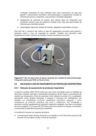 53
ventilação, iluminação da zona confinada, bem como reservatórios de água para
garantir o abastecimento destinado à descontaminação (o equipamento só pode ser
utilizado por pessoas competentes e que possuam a formação adequada);
• equipamento de supressão de poeiras, para injectar água em isolamentos que
contenham amianto, antes da respectiva remoção, bem como para pulverização de
materiais que contenham amianto;
• armazenagem segura dos resíduos de amianto, adaptada às quantidades em causa.
Esta lista não é exaustiva mas indica os tipos de equipamento necessário para garantir a
protecção contra o risco de exposição ao amianto. Também será necessário outro
equipamento (a saber, extintores de incêndio e estojos de primeiros socorros).
Figura 8.1 Filtro de água para as águas residuais da unidade de descontaminação.
Fotografia cedida pelo HSE do Reino Unido.
8.2 SELECÇÃO E USO DE EQUIPAMENTO DE PROTECÇÃO RESPIRATÓRIA
8.2.1 Selecção de equipamento de protecção respiratória
A directiva europeia (2003/18/CE) indica que, para certas actividades (como os trabalhos de
demolição, remoção, reparação e manutenção) susceptíveis de dar origem a concentrações de
amianto que ultrapassem o limite de exposição (valor indicado na secção 6.3), o empregador
determinará outras medidas destinadas a assegurar a protecção dos trabalhadores, por
exemplo, «os trabalhadores receberão equipamento respiratório adequado e outros
equipamentos de protecção individual, cujo porte é obrigatório». Por conseguinte, é
necessário escolher equipamento de protecção respiratória adequado, com base na avaliação
dos riscos (capítulo 5). A norma EN 529 fornece directrizes relativas à selecção, à utilização e
à conservação do aparelhos de protecção respiratória.
A escolha deve assentar nos seguintes princípios:
• a concentração dentro da peça facial deve ser mantida ao nível mais baixo possível, não
devendo em caso algum exceder o limite de exposição;
 