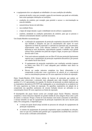 54
• o equipamento deve ser adaptado ao trabalhador e às suas condições de trabalho;
o natureza da tarefa, como por exemplo a gama de movimentos que pode ser solicitada,
bem como quaisquer obstruções ou restrições;
o condições do estaleiro, por exemplo, para permitir o acesso e a movimentação na
zona de trabalho;
o características faciais do indivíduo;
o sua condição física;
o o lapso de tempo durante o qual o trabalhador terá de utilizar o equipamento;
o conforto, atendendo às condições particulares do estaleiro, para que as pessoas o
utilizem correctamente durante o período necessário.
Um Estado-Membro recomenda que:
• a utilização de equipamento de protecção respiratória descartável (EN FFP3)
seja limitada a situações em que as concentrações não sejam 10 vezes
superiores ao limite de exposição e o período de exposição seja, em princípio,
relativamente curto. Uma máscara maleável é mais cómoda mas pode
deformar-se mais facilmente, especialmente quando o trabalho exije grande
esforço físico, podendo isso pode dar origem a fugas, ao passo que a máscara
deveria selar à cara.
• Uma semi-máscara equipada com um filtro P3 dá uma protecção ligeiramente
superior que o equipamento de protecção respiratória descartável, por possuir
um vedante facial mais fiável.
• O equipamento de protecção respiratória com ventilação assistida (capuzes
ou batas) com filtro P3 é mais adequado para trabalhos mais duros ou
prolongados.
• Devem ser usadas máscaras completas (ou fatos) alimentadas a ar
comprimido (conhecidas como respiradores de adução de ar comprimido)
caso as concentrações possam ser 50 vezes superiores ao limite de exposição.
Outro Estado-Membro (UK) fornece tabelas de factores de protecção que podem ser
utilizadas para seleccionar a protecção mais adequada para cada situação (consultar os
quadros 8.1 e 8.2 apresentados em seguida. Os factores de protecção na tabela implicam que
os respiradores descartáveis EN FFP3 são inadequados se as concentrações no ar puderem ser
20 vezes superiores ao limite de exposição. Os aparelhos respiratórios de adução de ar
comprimido (ou aparelhos autónomos de circuito fechado) devem ser utilizados se as
concentrações forem 40 vezes superiores ao limite de exposição.
O desempenho das peças faciais (como por exemplo peças faciais filtrantes, máscaras
completas e meias-máscaras) depende em grande medida de uma selagem eficaz entre a pele
do utente e a máscara. Porque a forma do rosto humano varia muito consoante os indivíduos,
o mesmo tamanho ou tipo de equipamento de protecção respiratória não serve decerto para
todos. Por conseguinte, é importante que:
• o ensaio de ajuste facial esteja incluído no processo de selecção do equipamento de
protecção respiratória;
• os utentes de equipamento de protecção respiratória sejam consultados na selecção,
uma vez que isso contribui para garantir que o equipamento escolhido lhes convém e
irá ser aceite e utilizado correctamente.
 