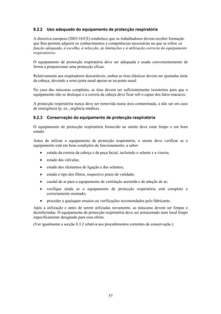 57
8.2.2 Uso adequado do equipamento de protecção respiratória
A directiva europeia (2003/18/CE) estabelece que os trabalhadores devem receber formação
que lhes permita adquirir os conhecimentos e competências necessárias no que se refere «à
função adequada, à escolha, à selecção, às limitações e à utilização correcta do equipamento
respiratório».
O equipamento de protecção respiratória deve ser adequada e usado convenientemente de
forma a proporcionar uma protecção eficaz.
Relativamente aos respiradores descartáveis, ambas as tiras elásticas devem ser ajustadas atrás
da cabeça, devendo a semi-junta nasal apoiar-se na ponte nasal.
No caso das máscaras completas, as tiras devem ser suficientemente resistentes para que o
equipamento não se desloque e a correia da cabeça deve ficar sob o capuz dos fatos-macacos.
A protecção respiratória nunca deve ser removida numa área contaminada, a não ser em caso
de emergência (p. ex., urgência médica).
8.2.3 Conservação do equipamento de protecção respiratória
O equipamento de protecção respiratória fornecido ao utente deve estar limpo e em bom
estado.
Antes de utilizar o equipamento de protecção respiratória, o utente deve verificar se o
equipamento está em boas condições de funcionamento, a saber:
• estado da correia da cabeça e da peça facial, incluindo o selante e a viseira;
• estado das válvulas;
• estado dos elementos de ligação e dos selantes;
• estado e tipo dos filtros, respectivo prazo de validade;
• caudal de ar para o equipamento de ventilação assistida e de adução de ar;
• verifique ainda se o equipamento de protecção respiratória está completo e
correctamente montado;
• proceder a quaisquer ensaios ou verificações recomendados pelo fabricante.
Após a utilização e antes de serem utilizadas novamente, as máscaras devem ser limpas e
desinfectadas. O equipamento de protecção respiratória deve ser armazenado num local limpo
especificamente designado para esse efeito.
(Ver igualmente a secção 8.3.2 relativa aos procedimentos correntes de conservação.)
 