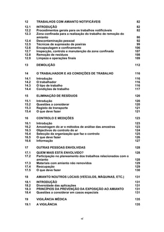 vi
12 TRABALHOS COM AMIANTO NOTIFICÁVEIS 82
12.1 INTRODUÇÃO 82
12.2 Procedimentos gerais para os trabalhos notificáveis 82
12.3 Zona confinada para a realização do trabalho de remoção do
amianto 86
12.4 Descontaminação pessoal 92
12.5 Técnicas de supressão de poeiras 99
12.6 Encapsulagem e confinamento 106
12.7 Inspecção, controlo e manutenção da zona confinada 107
12.8 Remoção de resíduos 108
12.9 Limpeza e operações finais 109
13 DEMOLIÇÃO 112
14 O TRABALHADOR E AS CONDIÇÕES DE TRABALHO 116
14.1 Introdução 116
14.2 O trabalhador 116
14.3 O tipo de trabalho 116
14.4 Condições de trabalho 117
15 ELIMINAÇÃO DE RESÍDUOS 120
15.1 Introdução 120
15.2 Questões a considerar 120
15.3 Registo de transporte 121
15.4 O que deve fazer 121
16 CONTROLO E MEDIÇÕES 123
16.1 Introdução 123
16.2 Amostragem do ar e métodos de análise das amostras 123
16.3 Objectivos do controlo do ar 124
16.4 Selecção da organização que faz o controlo 125
16.5 O que deve fazer 126
16.6 Informação 127
17 OUTRAS PESSOAS ENVOLVIDAS 128
17.1 QUEM MAIS ESTÁ ENVOLVIDO? 128
17.2 Participação no planeamento dos trabalhos relacionados com o
amianto 128
17.3 Materiais com amianto não removidos 129
17.4 Reocupação 129
17.5 O que deve fazer 130
18 AMIANTO NOUTROS LOCAIS (VEÍCULOS, MÁQUINAS, ETC.) 131
18.1 INTRODUÇÃO 131
18.2 Diversidade das aplicações 131
18.3 PRINCÍPIOS DA PREVENÇÃO DA EXPOSIÇÃO AO AMIANTO 131
18.4 Questões a considerar em casos especiais 131
19 VIGILÂNCIA MÉDICA 135
19.1 A VIGILÂNCIA 135
 