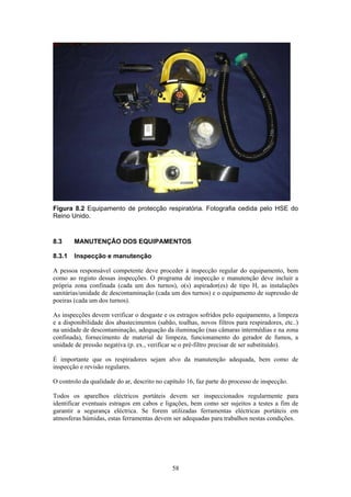 58
Figura 8.2 Equipamento de protecção respiratória. Fotografia cedida pelo HSE do
Reino Unido.
8.3 MANUTENÇÃO DOS EQUIPAMENTOS
8.3.1 Inspecção e manutenção
A pessoa responsável competente deve proceder à inspecção regular do equipamento, bem
como ao registo dessas inspecções. O programa de inspecção e manutenção deve incluir a
própria zona confinada (cada um dos turnos), o(s) aspirador(es) de tipo H, as instalações
sanitárias/unidade de descontaminação (cada um dos turnos) e o equipamento de supressão de
poeiras (cada um dos turnos).
As inspecções devem verificar o desgaste e os estragos sofridos pelo equipamento, a limpeza
e a disponibilidade dos abastecimentos (sabão, toalhas, novos filtros para respiradores, etc..)
na unidade de descontaminação, adequação da iluminação (nas câmaras intermédias e na zona
confinada), fornecimento de material de limpeza, funcionamento do gerador de fumos, a
unidade de pressão negativa (p. ex., verificar se o pré-filtro precisar de ser substituído).
É importante que os respiradores sejam alvo da manutenção adequada, bem como de
inspecção e revisão regulares.
O controlo da qualidade do ar, descrito no capítulo 16, faz parte do processo de inspecção.
Todos os aparelhos eléctricos portáteis devem ser inspeccionados regularmente para
identificar eventuais estragos em cabos e ligações, bem como ser sujeitos a testes a fim de
garantir a segurança eléctrica. Se forem utilizadas ferramentas eléctricas portáteis em
atmosferas húmidas, estas ferramentas devem ser adequadas para trabalhos nestas condições.
 