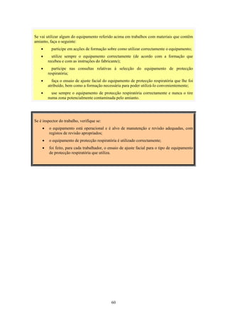 60
Se vai utilizar algum do equipamento referido acima em trabalhos com materiais que contêm
amianto, faça o seguinte:
• participe em acções de formação sobre como utilizar correctamente o equipamento;
• utilize sempre o equipamento correctamente (de acordo com a formação que
recebeu e com as instruções do fabricante);
• participe nas consultas relativas à selecção do equipamento de protecção
respiratória;
• faça o ensaio de ajuste facial do equipamento de protecção respiratória que lhe foi
atribuído, bem como a formação necessária para poder utilizá-lo convenientemente;
• use sempre o equipamento de protecção respiratória correctamente e nunca o tire
numa zona potencialmente contaminada pelo amianto.
Se é inspector do trabalho, verifique se:
• o equipamento está operacional e é alvo de manutenção e revisão adequadas, com
registos de revisão apropriados;
• o equipamento de protecção respiratória é utilizado correctamente;
• foi feito, para cada trabalhador, o ensaio de ajuste facial para o tipo de equipamento
de protecção respiratória que utiliza.
 