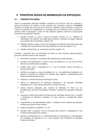 62
9 PRINCÍPIOS GERAIS DE MINIMIZAÇÃO DA EXPOSIÇÃO
9.1 PERSPECTIVA GERAL
Antes de empreender quaisquer trabalhos susceptíveis de envolver riscos de exposição a
poeiras provenientes do amianto ou dos materiais que contenham amianto, é necessário
proceder à avaliação dos riscos (tal como descrita no capítulo 5) para determinar a natureza e
o grau da exposição dos trabalhadores. A avaliação dos riscos fornece a base necessária às
decisões sobre as precauções a tomar. Os três capítulos seguintes referem-se às precauções
necessárias nas seguintes situações:
• trabalhos durante os quais é possível encontrar amianto (p. ex., trabalhos de
manutenção em edifícios cuja idade pode justificar a presença de alguns materiais
com amianto não inventariados, capítulo 10);
• trabalhos durante os quais os níveis de exposição são suficientemente baixos para que
o trabalho não seja notificável (tal como explicado no início do capítulo 11) e
• trabalho notificável (p. ex., remoção de amianto, capítulo 12).
Contudo, a exposição deve ser minimizada em todos os casos, havendo alguns princípios
gerais de controlo comuns às três situações:
• determinar a extensão e a localização dos materiais que contêm amianto;
• restringir convenientemente o acesso à zona de trabalho (p. ex., por meio de fitas,
barreiras ou confinamento completo);
• instalar sinais claros e adequados (p. ex., risco de amianto, acesso reservado ao
pessoal autorizado);
• confinar ou proteger as zonas circundantes (p. ex., com polietileno duradouro), em
função da extensão do trabalho (ver adiante), para impedir a contaminação pelas
fibras de amianto presentes no ar;
• minimizar o número de pessoas autorizadas na área;
• utilizar os equipamentos de protecção respiratória e de protecção individual
adequados (p. ex., fatos-macaco descartáveis e botas laváveis);
• utilizar técnicas adequadas para controlo da libertação de fibras (p. ex.,
humidificação, técnicas de decapagem a húmido, ventilação por aspiração localizada,
etc.);
• minimizar os danos provocados em materiais que contenham amianto (p.ex., remoção
e eliminação de elementos completos, ou seja, remover e acondicionar placas
inteiras);
• ensacamento ou acondicionamento duplo e rotulagem (como amianto) de quaisquer
resíduos que possam conter amianto;
• limpeza completa (ver capítulos 11 e 12);
• proteger todas e quaisquer vias de circulação para prevenir a propagação de uma
eventual contaminação pelo amianto;
• garantir o confinamento (p. ex., acondicionamento ou ensacamento) e a armazenagem
em condições de segurança (p. ex., num contentor com fechadura) de quaisquer
resíduos de amianto;
 