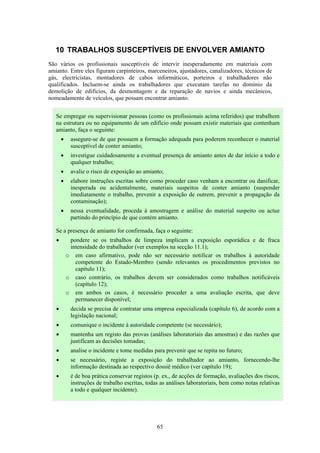 65
10 TRABALHOS SUSCEPTÍVEIS DE ENVOLVER AMIANTO
São vários os profissionais susceptíveis de intervir inesperadamente em materiais com
amianto. Entre eles figuram carpinteiros, marceneiros, ajustadores, canalizadores, técnicos de
gás, electricistas, montadores de cabos informáticos, porteiros e trabalhadores não
qualificados. Incluem-se ainda os trabalhadores que executam tarefas no domínio da
demolição de edifícios, da desmontagem e da reparação de navios e ainda mecânicos,
nomeadamente de veículos, que possam encontrar amianto.
Se empregar ou supervisionar pessoas (como os profissionais acima referidos) que trabalhem
na estrutura ou no equipamento de um edifício onde possam existir materiais que contenham
amianto, faça o seguinte:
• assegure-se de que possuem a formação adequada para poderem reconhecer o material
susceptível de conter amianto;
• investigue cuidadosamente a eventual presença de amianto antes de dar início a todo e
qualquer trabalho;
• avalie o risco de exposição ao amianto;
• elabore instruções escritas sobre como proceder caso venham a encontrar ou danificar,
inesperada ou acidentalmente, materiais suspeitos de conter amianto (suspender
imediatamente o trabalho, prevenir a exposição de outrem, prevenir a propagação da
contaminação);
• nessa eventualidade, proceda à amostragem e análise do material suspeito ou actue
partindo do princípio de que contém amianto.
Se a presença de amianto for confirmada, faça o seguinte:
• pondere se os trabalhos de limpeza implicam a exposição esporádica e de fraca
intensidade do trabalhador (ver exemplos na secção 11.1);
o em caso afirmativo, pode não ser necessário notificar os trabalhos à autoridade
competente do Estado-Membro (sendo relevantes os procedimentos previstos no
capítulo 11);
o caso contrário, os trabalhos devem ser considerados como trabalhos notificáveis
(capítulo 12);
o em ambos os casos, é necessário proceder a uma avaliação escrita, que deve
permanecer disponível;
• decida se precisa de contratar uma empresa especializada (capítulo 6), de acordo com a
legislação nacional;
• comunique o incidente à autoridade competente (se necessário);
• mantenha um registo das provas (análises laboratoriais das amostras) e das razões que
justificam as decisões tomadas;
• analise o incidente e tome medidas para prevenir que se repita no futuro;
• se necessário, registe a exposição do trabalhador ao amianto, fornecendo-lhe
informação destinada ao respectivo dossiê médico (ver capítulo 19);
• é de boa prática conservar registos (p. ex., de acções de formação, avaliações dos riscos,
instruções de trabalho escritas, todas as análises laboratoriais, bem como notas relativas
a todo e qualquer incidente).
 
