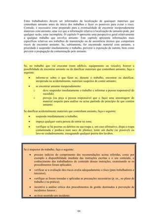 66
Estes trabalhadores devem ser informados da localização de quaisquer materiais que
contenham amianto antes do início dos trabalhos e fazer os possíveis para evitar o risco.
Contudo, é necessário estar preparado para a eventualidade de encontrar inesperadamente
materiais com amianto, uma vez que a informação relativa à localização do amianto pode, por
qualquer razão, estar incompleta. O capítulo 9 apresenta uma perspectiva geral relativamente
a qualquer trabalho que envolva amianto. Este capítulo apresenta informações mais
específicas relativas aos trabalhos de manutenção ou de assistência técnica que comportam
riscos de encontrar amianto. Se, subitamente, for encontrado material com amianto, a
prioridade é suspender imediatamente o trabalho, prevenir a exposição de outrem, bem como
prevenir a propagação da contaminação pelo amianto.
Se, no trabalho que vai executar (num edifício, equipamento ou veículo), houver a
possibilidade de encontrar amianto ou de danificar materiais que contenham amianto, faça o
seguinte:
• informe-se sobre o que fazer se, durante o trabalho, encontrar ou danificar,
inesperada ou acidentalmente, materiais suspeitos de conter amianto;
• se encontrar amianto inesperadamente:
o deve suspender imediatamente o trabalho e informar a pessoa responsável do
sucedido;
o preveja (ou peça à pessoa responsável que o faça) uma amostragem do
material suspeito para análise ou actue partindo do princípio de que contém
amianto.
Se danificar acidentalmente materiais que contenham amianto, faça o seguinte:
• suspenda imediatamente o trabalho;
• impeça qualquer outra pessoa de entrar na zona;
• verifique se há poeiras ou detritos na sua roupa e, em caso afirmativo, dispa a roupa
contaminada e ponha-a num saco de plástico; tome um duche (se possível) ou
lave-se cuidadosamente, enxaguando qualquer poeira dos lavabos.
Se é inspector do trabalho, faça o seguinte:
• procure indícios do cumprimento das recomendações acima referidas, como por
exemplo a disponibilidade imediata das instruções escritas e o seu conteúdo, o
conhecimento dos trabalhadores do conteúdo dessas instruções, examinando se os
procedimentos foram aplicados;
• verificar se a avaliação dos riscos avalia adequadamente o risco (para trabalhadores e
terceiros);
• verifique se foram tomadas e aplicadas as precauções necessárias (p. ex., no plano de
trabalho e na prática);
• incentive a análise crítica dos procedimentos de gestão destinados à prevenção de
incidentes futuros ;
• se tiver ocorrido um incidente:
 
