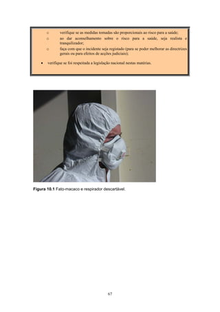67
o verifique se as medidas tomadas são proporcionais ao risco para a saúde;
o ao dar aconselhamento sobre o risco para a saúde, seja realista e
tranquilizador;
o faça com que o incidente seja registado (para se poder melhorar as directrizes
gerais ou para efeitos de acções judiciais);
• verifique se foi respeitada a legislação nacional nestas matérias.
Figura 10.1 Fato-macaco e respirador descartável.
 