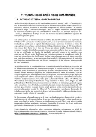 69
11 TRABALHOS DE BAIXO RISCO COM AMIANTO
11.1 DEFINIÇÃO DE TRABALHOS DE BAIXO RISCO
A directiva relativa à protecção dos trabalhadores contra o amianto (2003/18/CE) estabelece
que, se a avaliação dos riscos demonstrar que os riscos de exposição são baixos, pode não ser
necessário notificar o trabalho à autoridade competente do Estado-Membro. Os critérios
previstos no artigo 3.° da directiva europeia (2003/18/CE) para decidir se o trabalho cumpre
os requisitos necessários para ser considerado de baixo risco são descritos na secção 6.3.
Todavia, a interpretação do artigo 3.° está em discussão nos Estados-Membros (aquando da
redacção do presente guia).
Em termos gerais, o trabalho situa-se no âmbito do presente capítulo se a exposição do
trabalhador for «esporádica e de fraca intensidade», e se os resultados da avaliação dos riscos
(realizada de acordo com o capítulo 5) indicarem que a exposição é inferior ao limite de
exposição profissional para o amianto (uma média ponderada no tempo de 0,1 fibras/ml para
um período de 8 horas [ou 1 hora ou 4 horas em alguns Estados-Membros]). Entre os
eventuais exemplos de trabalhos susceptíveis de comportar um baixo risco (e que podem não
ter de ser notificados em função da legislação nacional) incluem-se os trabalhos com
materiais não friáveis e não danificados que contenham amianto, a remoção por inteiro de
materiais com amianto não danificados e ainda a encapsulagem/selagem de alguns materiais
que contenham amianto e se encontrem em boas condições. O manuseamento de materiais
que contenham amianto intactos e não friáveis é susceptível de dar origem a uma exposição
de fraca intensidade.
As seguintes tarefas, se empreendidas com o cuidado de minimizar a libertação de poeiras no
ar, poderiam eventualmente ser consideradas exemplos de trabalhos de baixo risco: remoção
um único painel de amianto de revestimento do tecto, remoção um único painel isolante de
amianto intacto, perfuração de painéis até 20 furos (menos de 20mm de diâmetro) (com as
adequadas precauções para impedir a libertação de poeiras, incluindo ventilação por aspiração
local simples sobre a broca com um aspirador de tipo H munido de uma capota). Para outros
eventuais exemplos de baixo risco, ver o guia «Asbestos Essentials» (HSG 210 e HSG 213,
HSE (2001)), publicado pelo Health and Safety Executive do Reino Unido. O guia ED 809
publicado pelo INRS também contém exemplos de trabalhos de manutenção, podendo alguns
deles ser de baixo risco. Contudo, as concentrações mais comuns publicadas no guia ED 809
revelam que, durante a execução de uma ampla gama de tarefas simples de manutenção, as
concentrações podem exceder 0,1 fibras/ml. Por conseguinte, e em função da duração do
trabalho, essas tarefas são susceptíveis de provocar concentrações médias ponderadas tempo
que podem exceder o limite de exposição.
Se for escassa a informação que serve de base à avaliação dos riscos da exposição provável,
realizada antes do início dos trabalhos, devem ser feitas medições para verificar aquilo que se
passa na realidade e, assim, obter uma avaliação dos riscos mais fiável, caso seja necessário
empreender trabalhos semelhantes no futuro. As medidas de controlo têm de ser suficientes
para ter em conta quaisquer incertezas na avaliação dos riscos.
Estão disponíveis informações sobre estimativas publicadas relativamente ao nível de
exposição ao amianto em diversas actividades numa base de dados francesa chamada Evalutil
(http://etudes.isped.u-bordeaux2.fr/evalutil.), descrita no apêndice 1.
 