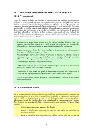 70
11.2 PROCEDIMENTOS GERAIS PARA TRABALHOS DE BAIXO RISCO
11.2.1 Princípios gerais
Antes de qualquer trabalho que implique o manuseamento de materiais que contenham
amianto, ou seja executado nas suas proximidades, deve fazer-se a avaliação dos riscos e
elaborar o plano de trabalho (tal como indicado nos capítulos 5 e 6). O pessoal deve ter
recebido a formação adequada (capítulo 7) e o equipamento relevante (capítulo 8). Devem ter
sido tomadas as medidas necessárias à vedação e delimitação da zona trabalho, bem como ao
fornecimento do equipamento de protecção respiratória e do equipamento de protecção
individual adequados, e previstos lavabos destinados ao pessoal, tal como indicado no
capítulo 9. Concluídos estes preparativos, o presente capítulo trata os métodos de remoção do
amianto e de minimização da exposição.
11.2.2 Procedimentos práticos
Se vai executar trabalhos de baixo risco (tal como definido anteriormente) com materiais que
contenham amianto, deve certificar-se de que foram concluídos os preparativos mencionados
atrás e referidos nos capítulos anteriores (p. ex., existência de instruções escritas que definam
e limitem a extensão dos trabalhos, bem como especificando as precauções a tomar (capítulo
5), a formação relevante (capítulo 7) e o equipamento necessário (capítulo 8). Depois, faça o
seguinte:
• delimite a zona e proteja a segurança dos demais;
• planeie o trabalho para minimizar ou prevenir intervenções em materiais que
contenham amianto;
• cubra as superfícies com polietileno com 125µm [calibre 500] ou 250 µm de
Se empregar ou supervisionar pessoas que vão realizar trabalhos de baixo risco com
materiais que contenham amianto, deve certificar-se de que o planeamento, a preparação,
a formação, etc., foram concluídos, tal como indicado nos capítulos precedentes.
Ao proceder a uma avaliação dos riscos, certifique-se de que cobre convenientemente os
riscos para os trabalhadores e para terceiros.
Ao dar instruções escritas sobre a forma de conduzir os trabalhos no estaleiro, inclua os
métodos práticos descritos em seguida, inclusive toda e qualquer informação específica
relativa ao estaleiro (p. ex., o itinerário a seguir para a remoção de resíduos).
Limite o número de pessoas envolvidas no trabalho.
Certifique-se ainda de que o equipamento necessário para aplicar estes métodos está
disponível e em boas condições de funcionamento.
Certifique-se de que dispõe de gestão e supervisão adequadas para inspeccionar e
verificar se são cumpridas as instruções relativas às práticas de trabalho seguras.
Elabore e actualize os registos de pessoal, tempo dispendido e exposição ao amianto
medida ou estimada.
 