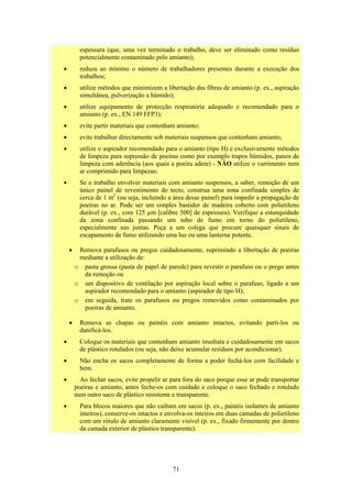71
espessura (que, uma vez terminado o trabalho, deve ser eliminado como resíduo
potencialmente contaminado pelo amianto);
• reduza ao mínimo o número de trabalhadores presentes durante a execução dos
trabalhos;
• utilize métodos que minimizem a libertação das fibras de amianto (p. ex., aspiração
simultânea, pulverização a húmido);
• utilize equipamento de protecção respiratória adequado e recomendado para o
amianto (p. ex., EN 149 FFP3);
• evite partir materiais que contenham amianto;
• evite trabalhar directamente sob materiais suspensos que contenham amianto;
• utilize o aspirador recomendado para o amianto (tipo H) e exclusivamente métodos
de limpeza para supressão de poeiras como por exemplo trapos húmidos, panos de
limpeza com aderência (aos quais a poeira adere) - NÃO utilize o varrimento nem
ar comprimido para limpezas;
• Se o trabalho envolver materiais com amianto suspensos, a saber, remoção de um
único painel de revestimento do tecto, construa uma zona confinada simples de
cerca de 1 m2
(ou seja, incluindo a área desse painel) para impedir a propagação de
poeiras no ar. Pode ser um simples bastidor de madeira coberto com polietileno
durável (p. ex., com 125 µm [calibre 500] de espessura). Verifique a estanquidade
da zona confinada passando um tubo de fumo em torno do polietileno,
especialmente nas juntas. Peça a um colega que procure quaisquer sinais de
escapamento de fumo utilizando uma luz ou uma lanterna potente.
• Remova parafusos ou pregos cuidadosamente, suprimindo a libertação de poeiras
mediante a utilização de:
o pasta grossa (pasta de papel de parede) para revestir o parafuso ou o prego antes
da remoção ou
o um dispositivo de ventilação por aspiração local sobre o parafuso, ligado a um
aspirador recomendado para o amianto (aspirador de tipo H);
o em seguida, trate os parafusos ou pregos removidos como contaminados por
poeiras de amianto.
• Remova as chapas ou painéis com amianto intactos, evitando parti-los ou
danificá-los.
• Coloque os materiais que contenham amianto imediata e cuidadosamente em sacos
de plástico rotulados (ou seja, não deixe acumular resíduos por acondicionar).
• Não encha os sacos completamente de forma a poder fechá-los com facilidade e
bem.
• Ao fechar sacos, evite propelir ar para fora do saco porque esse ar pode transportar
poeiras e amianto, antes feche-os com cuidado e coloque o saco fechado e rotulado
num outro saco de plástico resistente e transparente.
• Para blocos maiores que não caibam em sacos (p. ex., painéis isolantes de amianto
inteiros), conserve-os intactos e envolva-os inteiros em duas camadas de polietileno
com um rótulo de amianto claramente visível (p. ex., fixado firmemente por dentro
da camada exterior de plástico transparente).
 