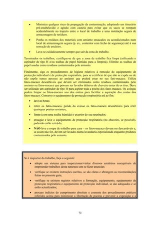 72
• Minimize qualquer risco de propagação da contaminação, adoptando um itinerário
pré-estabelecido e agindo com cautela para evitar que os sacos se rompam
acidentalmente no trajecto entre o local de trabalho e uma instalação segura de
armazenagem de resíduos.
• Ponha os resíduos dos materiais com amianto ensacados ou acondicionados num
local de armazenagem segura (p. ex., contentor com fecho de segurança) até à sua
remoção do estaleiro.
• Lave-se cuidadosamente sempre que sair da zona de trabalho.
Terminados os trabalhos, certifique-se de que a zona de trabalho fica limpa (utilizando o
aspirador de tipo H e/ou toalhas de papel húmidas para a limpeza). Elimine as toalhas de
papel usadas como resíduos contaminados pelo amianto.
Finalmente, siga os procedimentos de higiene relativos à remoção do equipamento de
protecção individual e de protecção respiratória, para se certificar de que não se expõe ou de
não expõe outras pessoas ao amianto que poderá estar no seu fato-macaco. Utilize
fatos-macaco descartáveis que devem ser eliminados como resíduos contaminados pelo
amianto ou fatos-macaco que possam ser lavados debaixo do chuveiro antes de os tirar. Deve
ser utilizado um aspirador de tipo H para aspirar toda a poeira dos fatos-macaco. Os colegas
podem limpar os fatos-macaco uns dos outros para facilitar a aspiração das costas dos
fatos-macaco. Conserve o equipamento de protecção respiratória até ao fim.
• lave as botas;
• retire os fatos-macaco, pondo do avesso os fatos-macaco descartáveis para reter
quaisquer poeiras restantes;
• limpe (com uma toalha húmida) o exterior do seu respirador;
• enxagúe e lave o equipamento de protecção respiratória (no chuveiro, se possível),
podendo então retirá-lo;
• NÃO leve a roupa de trabalho para casa – os fatos-macaco devem ser descartáveis e,
se assim não for, devem ser lavados numa lavandaria especializada enquanto produtos
contaminados pelo amianto.
Se é inspector do trabalho, faça o seguinte:
• adopte um sistema para inspeccionar/visitar diversos estaleiros susceptíveis de
empreender trabalhos desta natureza sem se fazer anunciar;
• verifique se existem instruções escritas, se são claras e abrangem as recomendações
feitas no presente guia;
• verifique se existem registos relativos a formação, equipamento, equipamento de
protecção respiratória e equipamento de protecção individual, se são adequados e se
estão actualizados;
• procure indícios do cumprimento absoluto e coerente dos procedimentos práticos
referidos acima para minimizar a libertação de poeiras e prevenir a exposição e a
 