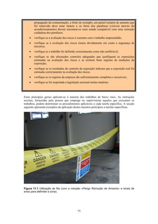 73
propagação da contaminação; a título de exemplo, um painel isolante de amianto que
foi removido deve estar intacto e os furos dos parafusos (visíveis através do
acondicionamento) devem encontrar-se num estado compatível com uma remoção
cuidadosa dos parafusos.
• verifique se a avaliação dos riscos é coerente com o trabalho empreendido;
• verifique se a avaliação dos riscos tomou devidamente em conta a segurança de
terceiros;
• verifique se o trabalho foi definido correctamente como não notificável;
• verifique se são efectuados controlos adequados que justifiquem as exposições
estimadas na avaliação dos riscos e se existem bons registos de medições da
exposição;
• verifique se os resultados do controlo da exposição indicam que a exposição real foi
estimada correctamente na avaliação dos riscos;
• verifique se os registos da empresa são suficientemente completos e acessíveis;
• verifique se foi respeitada a legislação nacional nestas matérias.
Estes princípios gerais aplicam-se à maioria dos trabalhos de baixo risco. As instruções
escritas, fornecidas pela pessoa que emprega ou supervisiona aqueles que executam os
trabalhos, podem determinar os procedimentos aplicáveis a cada tarefa específica. A secção
seguinte apresenta exemplos da aplicação destes mesmos princípios a tarefas específicas.
Figura 11.1 Utilização de fita (com a menção «Perigo Remoção de Amianto» e sinais de
aviso para delimitar a zona).
 