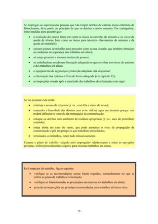 76
Se vai executar esta tarefa:
• restrinja o acesso de terceiros (p. ex., com fita e sinais de aviso);
• mantenha a humidade dos detritos mas evite utilizar água em demasia porque isso
poderá dificultar o controlo da propagação da contaminação;
• coloque os detritos num contentor de resíduos apropriado (p. ex., saco de polietileno
rotulado);
• esteja alerta em caso de vento, que pode aumentar o risco de propagação da
contaminação e pôr em perigo os que trabalham em telhados;
• terminados os trabalhos, limpe tudo minuciosamente.
Cumpra o plano de trabalho redigido pelo empregador relativamente a todas as operações
previstas. Utilize procedimentos seguros para executar trabalhos em altura.
Se é inspector do trabalho, faça o seguinte:
• verifique se as recomendações acima foram seguidas, nomeadamente no que se
refere ao plano de trabalho e à formação;
• verifique se foram tomadas as precauções necessárias aos trabalhos em altura;
• proceda às inspecções em princípio recomendadas para trabalhos de baixo risco.
Se empregar ou supervisionar pessoas que vão limpar detritos de caleiras numa cobertura de
fibrocimento, deve partir do princípio de que os detritos contêm amianto. Por conseguinte,
tome medidas para garantir que:
• a avaliação dos riscos tenha em conta os riscos decorrentes do amianto e os riscos de
queda de alturas, bem como os riscos para terceiros (decorrentes do amianto e da
queda de materiais);
• existam planos de trabalho para proceder como acima descrito que também abranjam
as condições de segurança dos trabalhos em altura;
• só esteja presente o número mínimo de pessoas;
• os trabalhadores receberam formação adequada no que se refere aos riscos do amianto
e dos trabalhos em altura;
• o equipamento de segurança e protecção adaptado está disponível;
• a eliminação dos resíduos é feita de forma adequada (ver capítulo 15);
• as inspecções visuais após a conclusão dos trabalhos são efectuadas com rigor.
 