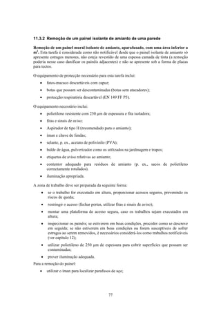 77
11.3.2 Remoção de um painel isolante de amianto de uma parede
Remoção de um painel mural isolante de amianto, aparafusado, com uma área inferior a
m2
. Esta tarefa é considerada como não notificável desde que o painel isolante de amianto só
apresente estragos menores, não esteja revestido de uma espessa camada de tinta (a remoção
poderia nesse caso danificar os painéis adjacentes) e não se apresente sob a forma de placas
para tectos.
O equipamento de protecção necessário para esta tarefa inclui:
• fatos-macaco descartáveis com capuz;
• botas que possam ser descontaminadas (botas sem atacadores);
• protecção respiratória descartável (EN 149 FF P3).
O equipamento necessário inclui:
• polietileno resistente com 250 µm de espessura e fita isoladora;
• fitas e sinais de aviso;
• Aspirador de tipo H (recomendado para o amianto);
• íman e chave de fendas;
• selante, p. ex., acetato de polivinilo (PVA);
• balde de água, pulverizador como os utilizados na jardinagem e trapos;
• etiquetas de aviso relativas ao amianto;
• contentor adequado para resíduos de amianto (p. ex., sacos de polietileno
correctamente rotulados).
• iluminação apropriada.
A zona de trabalho deve ser preparada da seguinte forma:
• se o trabalho for executado em altura, proporcionar acessos seguros, prevenindo os
riscos de queda;
• restringir o acesso (fechar portas, utilizar fitas e sinais de aviso);
• montar uma plataforma de acesso segura, caso os trabalhos sejam executados em
altura;
• inspeccionar os painéis; se estiverem em boas condições, proceder como se descreve
em seguida; se não estiverem em boas condições ou forem susceptíveis de sofrer
estragos ao serem removidos, é necessários considerá-los como trabalhos notificáveis
(ver capítulo 12);
• utilizar polietileno de 250 µm de espessura para cobrir superfícies que possam ser
contaminadas;
• prever iluminação adequada.
Para a remoção do painel:
• utilizar o íman para localizar parafusos de aço;
 