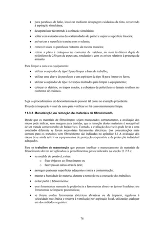 78
• para parafusos de latão, localizar mediante decapagem cuidadosa da tinta, recorrendo
à aspiração simultânea;
• desaparafusar recorrendo à aspiração simultânea;
• soltar com cuidado uma das extremidades do painel e aspire a superfície traseira;
• pulverizar a superfície traseira com o selante;
• remover todos os parafusos restantes da mesma maneira;
• retirar a placa e coloque-a no contentor de resíduos, ou num invólucro duplo de
polietileno de 250 µm de espessura, rotulando-o com os avisos relativos à presença de
amianto.
Para limpar a zona e o equipamento:
• utilizar o aspirador de tipo H para limpar a base do trabalho;
• utilizar uma chave de parafusos e um aspirador de tipo H para limpar os furos;
• utilizar o aspirador de tipo H e trapos molhados para limpar o equipamento;
• colocar os detritos, os trapos usados, a cobertura de polietileno e demais resíduos no
contentor de resíduos.
Siga os procedimentos de descontaminação pessoal tal como no exemplo precedente.
Proceda à inspecção visual da zona para verificar se foi convenientemente limpa.
11.3.3 Manutenção ou remoção de materiais de fibrocimento
Desde que os materiais de fibrocimento sejam manuseados correctamente, a avaliação dos
riscos pode indicar, sem margem para dúvidas, que a remoção destes materiais é susceptível
de ser tratada como trabalho de baixo risco. Contudo, a avaliação dos riscos pode levar a uma
conclusão diferente se forem necessárias ferramentas eléctricas. (As concentrações mais
comuns para os trabalhos com fibrocimento são indicadas no apêndice 1.) A avaliação dos
riscos deve ainda referir os equipamentos de protecção respiratória e de protecção individual
adequados.
Para os trabalhos de manutenção que possam implicar o manuseamento de materiais de
fibrocimento devem ser aplicados os procedimentos gerais indicados na secção 11.2.2 e:
• na medida do possível, evitar:
o fixar objectos ao fibrocimento ou
o fazer passar cabos através dele;
• proteger quaisquer superfícies adjacentes contra a contaminação;
• manter a humidade do material durante a remoção ou a execução dos trabalhos;
• evitar partir o fibrocimento;
• usar ferramentas manuais de preferência a ferramentas abrasivas (como lixadeiras) ou
ferramentas de impacto pneumáticas;
• se forem usadas ferramentas eléctricas abrasivas ou de impacto, regule-as à
velocidade mais baixa e recorra à ventilação por aspiração local, utilizando qualquer
um dos métodos seguintes:
 