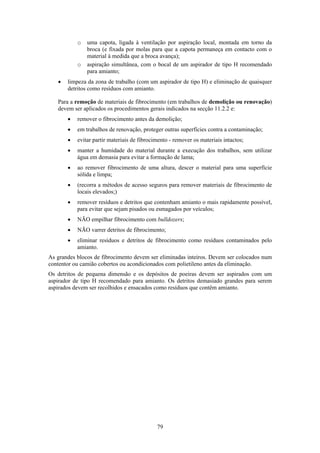 79
o uma capota, ligada à ventilação por aspiração local, montada em torno da
broca (e fixada por molas para que a capota permaneça em contacto com o
material à medida que a broca avança);
o aspiração simultânea, com o bocal de um aspirador de tipo H recomendado
para amianto;
• limpeza da zona de trabalho (com um aspirador de tipo H) e eliminação de quaisquer
detritos como resíduos com amianto.
Para a remoção de materiais de fibrocimento (em trabalhos de demolição ou renovação)
devem ser aplicados os procedimentos gerais indicados na secção 11.2.2 e:
• remover o fibrocimento antes da demolição;
• em trabalhos de renovação, proteger outras superfícies contra a contaminação;
• evitar partir materiais de fibrocimento - remover os materiais intactos;
• manter a humidade do material durante a execução dos trabalhos, sem utilizar
água em demasia para evitar a formação de lama;
• ao remover fibrocimento de uma altura, descer o material para uma superfície
sólida e limpa;
• (recorra a métodos de acesso seguros para remover materiais de fibrocimento de
locais elevados;)
• remover resíduos e detritos que contenham amianto o mais rapidamente possível,
para evitar que sejam pisados ou esmagados por veículos;
• NÃO empilhar fibrocimento com bulldozers;
• NÃO varrer detritos de fibrocimento;
• eliminar resíduos e detritos de fibrocimento como resíduos contaminados pelo
amianto.
As grandes blocos de fibrocimento devem ser eliminadas inteiros. Devem ser colocados num
contentor ou camião cobertos ou acondicionados com polietileno antes da eliminação.
Os detritos de pequena dimensão e os depósitos de poeiras devem ser aspirados com um
aspirador de tipo H recomendado para amianto. Os detritos demasiado grandes para serem
aspirados devem ser recolhidos e ensacados como resíduos que contêm amianto.
 