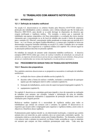 82
12 TRABALHOS COM AMIANTO NOTIFICÁVEIS
12.1 INTRODUÇÃO
12.1.1 Definição de trabalho notificável
Na secção 6.3, descreveram-se os critérios fixados pela Directiva 83/477/CEE relativa à
protecção dos trabalhadores contra o amianto, com a última redacção que lhe foi dada pela
Directiva 2003/18/CE, para decidir se se pode derrogar às disposições da directiva que
exigem notificação e vigilância médica. Por exemplo, a menos que a exposição do
trabalhador seja apenas «esporádica e de fraca intensidade» e a avaliação dos riscos mostrar
claramente que a concentração no ar do local de trabalho não excede o limite de exposição
para o amianto (0,1 fibra/ml, concentração média ponderada no tempo para um período de 8
horas – ou 1 ou 4 horas, em alguns Estados-Membros), e a menos que o trabalho se insira em
determinadas categorias limitadas (definidas na secção 6.3), então o trabalho deve ser tratado
como notificável, deve organizar-se a vigilância médica (ver capítulo 19) e devem seguir-se
as precauções práticas descritas no presente capítulo.
Os trabalhos de remoção do amianto serão claramente trabalhos notificáveis. A directiva
europeia (2003/18/CE) refere que «Antes de realizar trabalhos de demolição ou remoção de
amianto, as empresas devem fornecer provas da sua competência neste domínio. Estas provas
devem ser estabelecidas nos termos das legislações e/ou das práticas nacionais.».
12.2 PROCEDIMENTOS GERAIS PARA OS TRABALHOS NOTIFICÁVEIS
12.2.1 Resumo dos preparativos
Nos capítulos anteriores descreveram-se os preparativos necessários à realização de trabalhos
notificáveis:
• avaliação dos riscos e plano de trabalho escrito (capítulo 5);
• decisões sobre a forma de realizar o trabalho, incluindo a consideração de quaisquer
opções que não impliquem intervir sobre o amianto (capítulo 6);
• formação de trabalhadores, assim como do supervisor/gestor/empregador (capítulo 7);
• equipamento (capítulo 8).
No capítulo 9, descreveu-se a estratégia geral para impedir o risco de exposição na realização
de trabalhos com amianto, por exemplo, vedação e delimitação da zona de trabalho,
equipamento de protecção respiratória e equipamento de protecção individual, assim como
instalações para a higiene pessoal.
Referiu-se também (capítulo 6) a necessidade de vigilância médica para todos os
trabalhadores que entram em contacto com o amianto; no capítulo 19 descrevem-se os
requisitos que recaem sobre o empregador para organizar a vigilância médica, assim como os
objectivos e benefícios dessa vigilância.
O planeamento pode implicar decidir se, em determinada localização, o material que contém
amianto deve ser removido ou, pelo contrário, deve ser conservado, controlado e gerido. As
orientações relativas a esta decisão variam entre Estados-Membros. Na Alemanha, a directriz
é de remover todo o amianto (se possível); no Reino Unido, aconselha-se a que os materiais
em amianto que estejam em boas condições permaneçam onde estão. Cada uma das
 