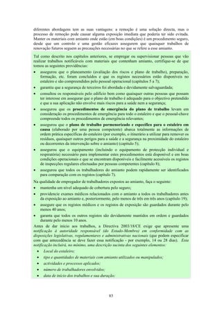 83
diferentes abordagens tem as suas vantagens: a remoção é uma solução directa, mas o
processo de remoção pode causar alguma exposição imediata que poderia ter sido evitada.
Manter os materiais com amianto onde estão (em boas condições) é um procedimento seguro,
desde que um controlo e uma gestão eficazes assegurem que quaisquer trabalhos de
renovação futuros seguem as precauções necessárias no que se refere a esse amianto.
Tal como descrito nos capítulos anteriores, se empregar ou supervisionar pessoas que vão
realizar trabalhos notificáveis com materiais que contenham amianto, certifique-se de que
tomou as seguintes providências:
• assegurou que o planeamento (avaliação dos riscos e plano de trabalho), preparação,
formação, etc. foram concluídos e que os registos necessários estão disponíveis no
estaleiro e são compreendidos pelo pessoal operacional (capítulos 5 a 7);
• garantiu que a segurança de terceiros foi abordada e devidamente salvaguardada;
• consultou os responsáveis pelo edifício bem como quaisquer outras pessoas que possam
ter interesse em assegurar que o plano de trabalho é adequado para o objectivo pretendido
e que a sua aplicação não envolve mais riscos para a saúde nem a segurança;
• assegurou que os procedimentos de emergência do plano de trabalho levam em
consideração os procedimentos de emergência para todo o estaleiro e que o pessoal-chave
compreende todos os procedimentos de emergência relevantes;
• assegurou que o plano de trabalho pormenorizado e específico para o estaleiro em
causa (elaborado por uma pessoa competente) abarca totalmente as informações de
ordem prática específicas do estaleiro (por exemplo, o itinerário a utilizar para remover os
resíduos, quaisquer outros perigos para a saúde e a segurança na proximidade do estaleiro
ou decorrentes da intervenção sobre o amianto) (capítulo 5);
• assegurou que o equipamento (incluindo o equipamento de protecção individual e
respiratória) necessário para implementar estes procedimentos está disponível e em boas
condições operacionais e que se encontram disponíveis e facilmente acessíveis os registos
de inspecções regulares efectuadas por pessoas competentes (capítulo 8);
• assegurou que todos os trabalhadores do amianto podem rapidamente ser identificados
para comparação com os registos (capítulo 7).
Na qualidade de empregador de trabalhadores expostos ao amianto, faça o seguinte:
• mantenha um nível adequado de cobertura pelo seguro;
• providencie exames médicos relacionados com o amianto a todos os trabalhadores antes
da exposição ao amianto e, posteriormente, pelo menos de três em três anos (capítulo 19);
• assegure que os registos médicos e os registos de exposição são guardados durante pelo
menos 40 anos;
• garanta que todos os outros registos são devidamente mantidos em ordem e guardados
durante pelo menos 10 anos.
Antes de dar início aos trabalhos, a Directiva 2003/18/CE exige que apresente uma
notificação à autoridade responsável (do Estado-Membro) em conformidade com as
disposições legislativas, regulamentares e administrativas nacionais (que podem especificar
com que antecedência se deve fazer essa notificação - por exemplo, 14 ou 28 dias). Esta
notificação incluirá, no mínimo, uma descrição sucinta dos seguintes elementos:
• Local do estaleiro;
• tipo e quantidades de materiais com amianto utilizados ou manipulados;
• actividades e processos aplicados;
• número de trabalhadores envolvidos;
• data de início dos trabalhos e sua duração;
 