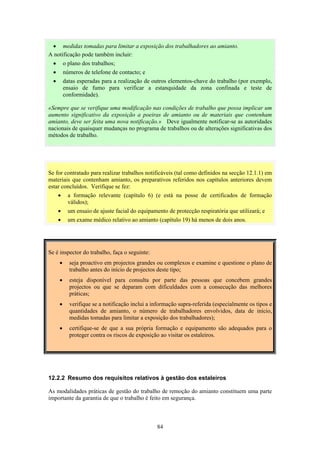 84
• medidas tomadas para limitar a exposição dos trabalhadores ao amianto.
A notificação pode também incluir:
• o plano dos trabalhos;
• números de telefone de contacto; e
• datas esperadas para a realização de outros elementos-chave do trabalho (por exemplo,
ensaio de fumo para verificar a estanquidade da zona confinada e teste de
conformidade).
«Sempre que se verifique uma modificação nas condições de trabalho que possa implicar um
aumento significativo da exposição a poeiras de amianto ou de materiais que contenham
amianto, deve ser feita uma nova notificação.» Deve igualmente notificar-se as autoridades
nacionais de quaisquer mudanças no programa de trabalhos ou de alterações significativas dos
métodos de trabalho.
Se for contratado para realizar trabalhos notificáveis (tal como definidos na secção 12.1.1) em
materiais que contenham amianto, os preparativos referidos nos capítulos anteriores devem
estar concluídos. Verifique se fez:
• a formação relevante (capítulo 6) (e está na posse de certificados de formação
válidos);
• um ensaio de ajuste facial do equipamento de protecção respiratória que utilizará; e
• um exame médico relativo ao amianto (capítulo 19) há menos de dois anos.
Se é inspector do trabalho, faça o seguinte:
• seja proactivo em projectos grandes ou complexos e examine e questione o plano de
trabalho antes do início de projectos deste tipo;
• esteja disponível para consulta por parte das pessoas que concebem grandes
projectos ou que se deparam com dificuldades com a consecução das melhores
práticas;
• verifique se a notificação inclui a informação supra-referida (especialmente os tipos e
quantidades de amianto, o número de trabalhadores envolvidos, data de início,
medidas tomadas para limitar a exposição dos trabalhadores);
• certifique-se de que a sua própria formação e equipamento são adequados para o
proteger contra os riscos de exposição ao visitar os estaleiros.
12.2.2 Resumo dos requisitos relativos à gestão dos estaleiros
As modalidades práticas de gestão do trabalho de remoção do amianto constituem uma parte
importante da garantia de que o trabalho é feito em segurança.
 