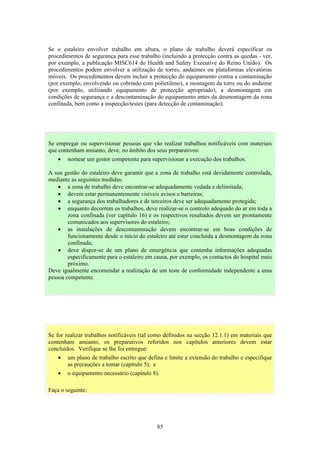 85
Se o estaleiro envolver trabalho em altura, o plano de trabalho deverá especificar os
procedimentos de segurança para esse trabalho (incluindo a protecção contra as quedas - ver,
por exemplo, a publicação MISC614 do Health and Safety Executive do Reino Unido). Os
procedimentos podem envolver a utilização de torres, andaimes ou plataformas elevatórias
móveis. Os procedimentos devem incluir a protecção do equipamento contra a contaminação
(por exemplo, envolvendo ou cobrindo com polietileno), a montagem da torre ou do andaime
(por exemplo, utilizando equipamento de protecção apropriado), a desmontagem em
condições de segurança e a descontaminação do equipamento antes da desmontagem da zona
confinada, bem como a inspecção/testes (para detecção de contaminação).
Se for realizar trabalhos notificáveis (tal como definidos na secção 12.1.1) em materiais que
contenham amianto, os preparativos referidos nos capítulos anteriores devem estar
concluídos. Verifique se lhe foi entregue:
• um plano de trabalho escrito que defina e limite a extensão do trabalho e especifique
as precauções a tomar (capítulo 5); e
• o equipamento necessário (capítulo 8).
Faça o seguinte:
Se empregar ou supervisionar pessoas que vão realizar trabalhos notificáveis com materiais
que contenham amianto, deve, no âmbito dos seus preparativos:
• nomear um gestor competente para supervisionar a execução dos trabalhos.
A sua gestão do estaleiro deve garantir que a zona de trabalho está devidamente controlada,
mediante as seguintes medidas:
• a zona de trabalho deve encontrar-se adequadamente vedada e delimitada;
• devem estar permanentemente visíveis avisos e barreiras;
• a segurança dos trabalhadores e de terceiros deve ser adequadamente protegida;
• enquanto decorrem os trabalhos, deve realizar-se o controlo adequado do ar em toda a
zona confinada (ver capítulo 16) e os respectivos resultados devem ser prontamente
comunicados aos supervisores do estaleiro;
• as instalações de descontaminação devem encontrar-se em boas condições de
funcionamento desde o início do estaleiro até estar concluída a desmontagem da zona
confinada;
• deve dispor-se de um plano de emergência que contenha informações adequadas
especificamente para o estaleiro em causa, por exemplo, os contactos do hospital mais
próximo.
Deve igualmente encomendar a realização de um teste de conformidade independente a uma
pessoa competente.
 
