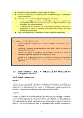 86
• certifique-se de que compreende e segue o plano de trabalho;
• NÃO utilize métodos que não constem do plano de trabalho sem que o referido plano
seja primeiro alterado;
• comunique com o seu supervisor/gestor/empregador. Em especial,
o se previr ou se deparar com quaisquer dificuldades imprevistas, o trabalho deve
ser interrompido até que a avaliação dos riscos e/ou o plano de trabalho sejam
revistos por uma pessoa competente;
o se detectar quaisquer problemas com o equipamento de protecção respiratória, o
equipamento de protecção individual ou as medidas de controlo, interrompa
imediatamente os trabalhos;
• forneça provas adequadas da sua identidade sempre que tal lhe seja solicitado.
Se é inspector do trabalho, faça o seguinte:
• verifique se há uma vedação eficaz da zona de trabalho, com barreiras, sinais e
controlos;
• verifique se a instalação de descontaminação existe desde o início e se encontra em
estado de funcionamento;
• verifique se o plano de emergência está facilmente acessível e se contém as
informações adequadas específicas para o estaleiro em causa;
• verifique se o equipamento disponível no estaleiro é coerente com os métodos
descritos no plano de trabalho (por exemplo, equipamento de supressão de poeiras,
aspiradores).
12.3 ZONA CONFINADA PARA A REALIZAÇÃO DO TRABALHO DE
REMOÇÃO DO AMIANTO
12.3.1 Objectivo e excepções
Objectivo
O objectivo da zona confinada é impedir a propagação da contaminação por amianto bem
como prevenir a exposição de outras pessoas. A regulação do acesso através de câmaras
intermédias e a descontaminação do pessoal e do equipamento quando abandonam as
instalações mantém a contaminação por amianto dentro da zona confinada.
Excepções
Em todos os trabalhos de remoção de amianto é necessário uma zona confinada, a menos que
a concentração de amianto no ar seja presumivelmente muito reduzida, o estaleiro se encontre
numa zona remota (de forma que outras pessoas não sejam afectadas) ou a delimitação dessa
zona confinada não seja prática, por exemplo, quando grande parte do trabalho se realizar em
tubagens a céu aberto ou quando se tratar de intradorsos (painéis situados sob as vigas de
 