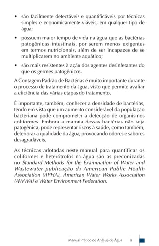 Manual Prático de Análise de Água 9
• são facilmente detectáveis e quantificáveis por técnicas
simples e economicamente viáveis, em qualquer tipo de
água;
• possuem maior tempo de vida na água que as bactérias
patogênicas intestinais, por serem menos exigentes
em termos nutricionais, além de ser incapazes de se
multiplicarem no ambiente aquático;
• são mais resistentes à ação dos agentes desinfetantes do
que os germes patogênicos.
A Contagem Padrão de Bactérias é muito importante durante
o processo de tratamento da água, visto que permite avaliar
a eficiência das várias etapas do tratamento.
É importante, também, conhecer a densidade de bactérias,
tendo em vista que um aumento considerável da população
bacteriana pode comprometer a detecção de organismos
coliformes. Embora a maioria dessas bactérias não seja
patogênica, pode representar riscos à saúde, como também,
deteriorar a qualidade da água, provocando odores e sabores
desagradáveis.
As técnicas adotadas neste manual para quantificar os
coliformes e heterótrofos na água são as preconizadas
no Standard Methods for the Examination of Water and
Wastewater publicação da American Public Health
Association (APHA), American Water Works Association
(AWWA) e Water Environment Federation.
 