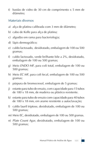 Manual Prático de Análise de Água 101
t) bastão de vidro de 30 cm de comprimento x 5 mm de
diâmetro;
Materiais diversos
a) alça de platina calibrada com 3 mm de diâmetro;
b) cabo de Kolle para alça de platina;
c) algodão em rama para bacteriologia;
d) lápis dermográfico;
e) caldo lactosado, desidratado, embalagem de 100 ou 500
gramas;
f) caldo lactosado, verde brilhante bile a 2%, desidratado,
embalagem de 100 ou 500 gramas;
g) Meio ENDO MF, para coli total, embalagem de 100 ou
500 gramas;
h) Meio EC MF, para coli fecal, embalagem de 100 ou 500
gramas;
i) púrpura de bromocresol, embalagem de 5 gramas;
j) estante para tubo de ensaio, com capacidade para 15 tubos
de 180 x 18 mm, de madeira ou plástico resistente.
k) estante para tubo de ensaio com capacidade para 40 tubos
de 180 x 18 mm, em arame resistente a autoclavação;
l) caldo lauril triptose, desidratado, embalagem de 100 ou
500 gramas;
m) Meio EC, desidratado, embalagem de 100 ou 500 gramas.
n) Plate Count Agar, desidratado, embalagem de 100 ou
500 gramas;
 
