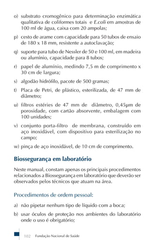 Fundação Nacional de Saúde102
o) substrato cromogênico para determinação enzimática
qualitativa de coliformes totais e E.coli em amostras de
100 ml de água, caixa com 20 ampolas;
p) cesto de arame com capacidade para 50 tubos de ensaio
de 180 x 18 mm, resistente a autoclavação;
q) suporte para tubo de Nessler de 50 e 100 ml, em madeira
ou alumínio, capacidade para 8 tubos;
r) papel de alumínio, medindo 7,5 m de comprimento x
30 cm de largura;
s) algodão hidrófilo, pacote de 500 gramas;
t) Placa de Petri, de plástico, esterilizada, de 47 mm de
diâmetro;
u) filtros estéries de 47 mm de diâmetro, 0,45µm de
porosidade, com cartão absorvente, embalagem com
100 unidades;
v) conjunto porta-filtro de membrana, construído em
aço inoxidável, com dispositivo para esterilização no
campo;
w) pinça de aço inoxidável, de 10 cm de comprimento.
Biossegurança em laboratório
Neste manual, constam apenas os principais procedimentos
relacionados a Biossegurança em laboratório que deverão ser
observados pelos técnicos que atuam na área.
Procedimentos de ordem pessoal:
a) não pipetar nenhum tipo de líquido com a boca;
b) usar óculos de proteção nos ambientes do laboratório
onde o uso é obrigatório;
 